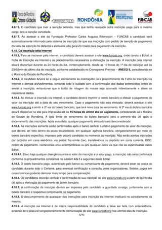 6/43
4.9.16. O candidato que tiver a isenção deferida, mas que tenha realizado outra inscrição paga para o mesmo
cargo, terá a isenção cancelada.
4.9.17. Ao acessar o site da Fundação Professor Carlos Augusto Bittencourt – FUNCAB o candidato será
automaticamente informado pelo sistema de inscrição de que sua inscrição com pedido de isenção de pagamento
do valor da inscrição foi deferida e efetivada, não gerando boleto para pagamento da inscrição.
4.10. Da inscrição pela Internet
4.10.1. Para se inscrever pela internet, o candidato deverá acessar o site www.funcab.org, onde consta o Edital, a
Ficha de Inscrição via Internet e os procedimentos necessários à efetivação da inscrição. A inscrição pela Internet
estará disponível durante as 24 horas do dia, ininterruptamente, desde as 10 horas do 1º dia de inscrição até às
23h59min do último dia de inscrição, conforme estabelecido no Cronograma Previsto – ANEXO II, considerando-se
o Horário do Estado de Rondônia.
4.10.2. O candidato deverá ler e seguir atentamente as orientações para preenchimento da Ficha de Inscrição via
Internet e demais procedimentos, tomando todo o cuidado com a confirmação dos dados preenchidos antes de
enviar a inscrição, evitando-se que o botão de rolagem do mouse seja acionado indevidamente e altere os
respectivos dados.
4.10.3. Ao efetuar a inscrição via Internet, o candidato deverá imprimir o boleto bancário e efetuar o pagamento do
valor da inscrição até a data do seu vencimento. Caso o pagamento não seja efetuado, deverá acessar o site
www.funcab.org e emitir a 2ª via do boleto bancário, que terá nova data de vencimento. A 2ª via do boleto bancário
estará disponível no site para impressão até às 15 horas do último dia de pagamento, considerando-se o Horário
do Estado de Rondônia. A data limite de vencimento do boleto bancário será o primeiro dia útil após o
encerramento das inscrições. Após essa data, qualquer pagamento efetuado será desconsiderado.
4.10.4. As inscrições somente serão confirmadas após o banco ratificar o efetivo pagamento do valor da inscrição,
que deverá ser feito dentro do prazo estabelecido, em qualquer agência bancária, obrigatoriamente por meio do
boleto bancário específico, impresso pelo próprio candidato no momento da inscrição. Não serão aceitas inscrições
por depósito em caixa eletrônico, via postal, fac-símile (fax), transferência ou depósito em conta corrente, DOC,
ordem de pagamento, condicionais e/ou extemporâneas ou por qualquer outra via que não as especificadas neste
Edital.
4.10.4.1. Caso haja qualquer divergência entre o valor da inscrição e o valor pago, a inscrição não será confirmada
conforme os procedimentos constantes no subitem 4.5.1 e seguintes deste Edital.
4.10.5. O boleto bancário pago, autenticado pelo banco ou comprovante de pagamento, deverá estar de posse do
candidato durante todo o Certame, para eventual certificação e consulta pelos organizadores. Boletos pagos em
casas lotéricas poderão demorar mais tempo para compensação.
4.10.6. Os candidatos deverão verificar a confirmação de sua inscrição no site www.funcab.org a partir do quinto dia
útil após a efetivação do pagamento do boleto bancário.
4.10.7. A confirmação da inscrição deverá ser impressa pelo candidato e guardada consigo, juntamente com o
boleto bancário e respectivo comprovante de pagamento.
4.10.8. O descumprimento de quaisquer das instruções para inscrição via Internet implicará no cancelamento da
mesma.
4.10.9. A inscrição via Internet é de inteira responsabilidade do candidato e deve ser feita com antecedência,
evitando-se o possível congestionamento de comunicação do site www.funcab.org nos últimos dias de inscrição.
 