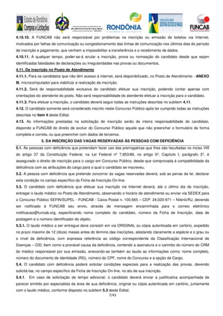 7/43
4.10.10. A FUNCAB não será responsável por problemas na inscrição ou emissão de boletos via Internet,
motivados por falhas de comunicação ou congestionamento das linhas de comunicação nos últimos dias do período
de inscrição e pagamento, que venham a impossibilitar a transferência e o recebimento de dados.
4.10.11. A qualquer tempo, poder-se-á anular a inscrição, prova ou nomeação do candidato desde que sejam
identificadas falsidades de declarações ou irregularidades nas provas ou documentos.
4.11. Da inscrição no Posto de Atendimento
4.11.1. Para os candidatos que não têm acesso à internet, será disponibilizado, no Posto de Atendimento - ANEXO
III, microcomputador para viabilizar a realização da inscrição.
4.11.2. Será de responsabilidade exclusiva do candidato efetuar sua inscrição, podendo contar apenas com
orientações do atendente do posto. Não será responsabilidade do atendente efetuar a inscrição para o candidato.
4.11.3. Para efetuar a inscrição, o candidato deverá seguir todas as instruções descritas no subitem 4.11.
4.12. O candidato somente será considerado inscrito neste Concurso Público após ter cumprido todas as instruções
descritas no item 4 deste Edital.
4.13. As informações prestadas na solicitação de inscrição serão de inteira responsabilidade do candidato,
dispondo a FUNCAB do direito de excluir do Concurso Público aquele que não preencher o formulário de forma
completa e correta, ou que preencher com dados de terceiros.
5. DA INSCRIÇÃO DAS VAGAS RESERVADAS ÀS PESSOAS COM DEFICIÊNCIA
5.1. Às pessoas com deficiência que pretendam fazer uso das prerrogativas que lhes são facultadas no inciso VIII
do artigo 37 da Constituição Federal, na Lei Federal nº 7.853/89, no artigo 6º, Capítulo I, parágrafo 2º, é
assegurado o direito de inscrição para o cargo em Concurso Público, desde que comprovada à compatibilidade da
deficiência com as atribuições do cargo para o qual o candidato se inscreveu.
5.2. A pessoa com deficiência que pretende concorrer às vagas reservadas deverá, sob as penas da lei, declarar
esta condição no campo específico da Ficha de Inscrição On-line.
5.3. O candidato com deficiência que efetuar sua inscrição via Internet deverá, até o último dia de inscrição,
entregar o laudo médico no Posto de Atendimento, observando o horário de atendimento ou enviar via SEDEX para
o Concurso Público SEFIN/SUPEL - FUNCAB - Caixa Postal n. 100.665 – CEP: 24.020-971 – Niterói/RJ, devendo
ser notificado à FUNCAB seu envio, através de mensagem encaminhada para o correio eletrônico
notificacao@funcab.org, especificando nome completo do candidato, número da Ficha de Inscrição, data de
postagem e o número identificador do objeto.
5.3.1. O laudo médico a ser entregue deve consistir em via ORIGINAL ou cópia autenticada em cartório, expedido
no prazo máximo de 12 (doze) meses antes do término das inscrições, atestando claramente a espécie e o grau ou
o nível da deficiência, com expressa referência ao código correspondente da Classificação Internacional de
Doenças – CID, bem como a provável causa da deficiência, contendo a assinatura e o carimbo do número do CRM
do médico responsável por sua emissão, anexando-se também ao laudo as informações como: nome completo,
número do documento de identidade (RG), número do CPF, nome do Concurso e a opção de Cargo.
5.4. O candidato com deficiência poderá solicitar condições especiais para a realização das provas, devendo
solicitá-las, no campo específico da Ficha de Inscrição On-line, no ato de sua inscrição.
5.4.1. Em caso de solicitação de tempo adicional, o candidato deverá enviar a justificativa acompanhada de
parecer emitido por especialista da área de sua deficiência, original ou cópia autenticada em cartório, juntamente
com o laudo médico, conforme disposto no subitem 5.3 deste Edital.
 