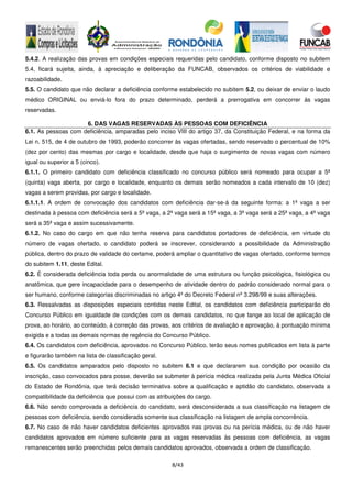 8/43
5.4.2. A realização das provas em condições especiais requeridas pelo candidato, conforme disposto no subitem
5.4, ficará sujeita, ainda, à apreciação e deliberação da FUNCAB, observados os critérios de viabilidade e
razoabilidade.
5.5. O candidato que não declarar a deficiência conforme estabelecido no subitem 5.2, ou deixar de enviar o laudo
médico ORIGINAL ou enviá-lo fora do prazo determinado, perderá a prerrogativa em concorrer às vagas
reservadas.
6. DAS VAGAS RESERVADAS ÀS PESSOAS COM DEFICIÊNCIA
6.1. As pessoas com deficiência, amparadas pelo inciso VIII do artigo 37, da Constituição Federal, e na forma da
Lei n. 515, de 4 de outubro de 1993, poderão concorrer às vagas ofertadas, sendo reservado o percentual de 10%
(dez por cento) das mesmas por cargo e localidade, desde que haja o surgimento de novas vagas com número
igual ou superior a 5 (cinco).
6.1.1. O primeiro candidato com deficiência classificado no concurso público será nomeado para ocupar a 5ª
(quinta) vaga aberta, por cargo e localidade, enquanto os demais serão nomeados a cada intervalo de 10 (dez)
vagas a serem providas, por cargo e localidade.
6.1.1.1. A ordem de convocação dos candidatos com deficiência dar-se-á da seguinte forma: a 1ª vaga a ser
destinada à pessoa com deficiência será a 5ª vaga, a 2ª vaga será a 15ª vaga, a 3ª vaga será a 25ª vaga, a 4ª vaga
será a 35ª vaga e assim sucessivamente.
6.1.2. No caso do cargo em que não tenha reserva para candidatos portadores de deficiência, em virtude do
número de vagas ofertado, o candidato poderá se inscrever, considerando a possibilidade da Administração
pública, dentro do prazo de validade do certame, poderá ampliar o quantitativo de vagas ofertado, conforme termos
do subitem 1.11, deste Edital.
6.2. É considerada deficiência toda perda ou anormalidade de uma estrutura ou função psicológica, fisiológica ou
anatômica, que gere incapacidade para o desempenho de atividade dentro do padrão considerado normal para o
ser humano, conforme categorias discriminadas no artigo 4º do Decreto Federal nº 3.298/99 e suas alterações.
6.3. Ressalvadas as disposições especiais contidas neste Edital, os candidatos com deficiência participarão do
Concurso Público em igualdade de condições com os demais candidatos, no que tange ao local de aplicação de
prova, ao horário, ao conteúdo, à correção das provas, aos critérios de avaliação e aprovação, à pontuação mínima
exigida e a todas as demais normas de regência do Concurso Público.
6.4. Os candidatos com deficiência, aprovados no Concurso Público, terão seus nomes publicados em lista à parte
e figurarão também na lista de classificação geral.
6.5. Os candidatos amparados pelo disposto no subitem 6.1 e que declararem sua condição por ocasião da
inscrição, caso convocados para posse, deverão se submeter à perícia médica realizada pela Junta Médica Oficial
do Estado de Rondônia, que terá decisão terminativa sobre a qualificação e aptidão do candidato, observada a
compatibilidade da deficiência que possui com as atribuições do cargo.
6.6. Não sendo comprovada a deficiência do candidato, será desconsiderada a sua classificação na listagem de
pessoas com deficiência, sendo considerada somente sua classificação na listagem de ampla concorrência.
6.7. No caso de não haver candidatos deficientes aprovados nas provas ou na perícia médica, ou de não haver
candidatos aprovados em número suficiente para as vagas reservadas às pessoas com deficiência, as vagas
remanescentes serão preenchidas pelos demais candidatos aprovados, observada a ordem de classificação.
 