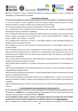9/43
6.8. Após a investidura no cargo, a deficiência não poderá ser arguida para justificar o direito a concessão de
readaptação ou de aposentadoria por invalidez.
7. DAS PROVAS ESPECIAIS
7.1. Caso haja necessidade de condições especiais para se submeter à Prova Objetiva, o candidato deverá solicitá-
la no ato da inscrição, no campo específico da Ficha de Inscrição, indicando claramente quais os recursos
especiais necessários, arcando o candidato com as consequências de sua omissão.
7.1.1. As provas ampliadas serão exclusivamente elaboradas em fonte tamanho 16.
7.2. A realização da prova em condições especiais ficará sujeita, ainda, à apreciação e deliberação da FUNCAB,
observados os critérios de viabilidade e razoabilidade.
7.3. O candidato sem deficiência que necessitar de condição especial para realização da prova deverá solicitá-la
durante o período de inscrições, enviar via SEDEX para o Concurso Público SEFIN/SUPEL- FUNCAB - Caixa
Postal n. 100.665 – CEP: 24.020-971 – Niterói/RJ.
7.4. O candidato deverá encaminhar, em anexo, o Laudo Médico (original ou cópia autenticada) atualizado que
justifique o atendimento especial solicitado.
7.5. O candidato que não o fizer até o término das inscrições, seja qual for o motivo alegado, poderá não ter a
condição atendida.
7.6. As candidatas lactantes que tiverem necessidade de amamentar durante a realização das provas, além de
solicitar atendimento especial para tal fim, deverão levar um acompanhante, maior de idade, que ficará em sala
reservada para essa finalidade e que será responsável pela guarda da criança, não fazendo jus a prorrogação do
tempo, conforme subitem 8.15.
7.6.1. A criança deverá ser acompanhada de adulto responsável por sua guarda (familiar ou terceiro indicado pela
candidata) e permanecer em ambiente reservado.
7.6.2. A lactante deverá apresentar-se, no respectivo horário para o qual foi convocada, com o acompanhante e a
criança.
7.6.3. Não será disponibilizado, pela FUNCAB, responsável para a guarda da criança, acarretando à candidata a
impossibilidade de realização da prova.
7.6.4. Nos horários previstos para amamentação, a candidata lactante poderá ausentar-se temporariamente da sala
de prova, acompanhada de uma fiscal.
7.6.5. Na sala reservada para amamentação ficarão somente a candidata lactante, a criança e uma fiscal, sendo
vedada a permanência de babás ou quaisquer outras pessoas que tenham grau de parentesco ou de amizade com
a candidata.
7.6.6. A candidata lactante que comparecer ao local de provas com o lactente e sem acompanhante não realizará
as provas.
8. DAS CONDIÇÕES PARA REALIZAÇÃO DA PROVA OBJETIVA
8.1. As informações sobre os locais e os horários de aplicação da Prova Objetiva serão disponibilizadas no Posto
de Atendimento – ANEXO III, e no site www.funcab.org com antecedência mínima de 5(cinco) dias da data de sua
realização, conforme consta no Cronograma Previsto – ANEXO II.
8.2. Os candidatos deverão acessar e imprimir o Comunicado Oficial de Convocação para Prova (COCP),
constando data, horário e local de realização da Prova Objetiva, disponível no site www.funcab.org.
8.2.1. É importante que o candidato tenha em mãos, no dia de realização da Prova Objetiva, o seu Comunicado
 