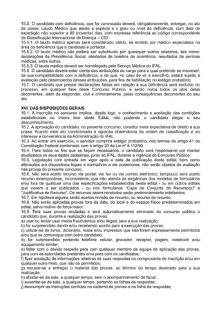 15.5. O candidato com deficiência, que for convocado deverá, obrigatoriamente, entregar, no ato
da posse, Laudo Médico que ateste a espécie e o grau ou nível da deficiência, com data de
expedição não superior a 90 (noventa) dias, com expressa referência ao código correspondente
da Classificação Internacional de Doença – CID.
15.5.1. O laudo médico apenas será considerado válido, se emitido por médico especialista na
área da deficiência que o candidato é portador.
15.5.2. O laudo médico não poderá ser substituído por quaisquer outros relatórios, tais como:
declarações da Previdência Social, atestados de boletins de ocorrência, resultados de perícias
médicas, entre outros.
15.5.3. O laudo médico deverá ser homologado pelo Serviço Médico do IFAL.
15.6. O candidato deverá estar ciente das atribuições do cargo para o qual pretende se inscrever,
da sua compatibilidade com a deficiência, e de que, no caso de vir a exercê-lo, estará sujeito à
avaliação pelo desempenho dessas atribuições, para fins de habilitação no estágio probatório.
15.7. O candidato que prestar declarações falsas em relação à sua deficiência será excluído do
processo, em qualquer fase deste Concurso Público, e serão nulos todos os atos delas
decorrentes, além de responder, civil e criminalmente, pelas consequências decorrentes do seu
ato.
XVI. DAS DISPOSIÇÕES GERAIS
16.1. A inscrição no concurso implica, desde logo, o conhecimento e aceitação das condições
estabelecidas no inteiro teor deste Edital, não podendo o candidato alegar o seu
desconhecimento.
16.2. A aprovação do candidato, no presente concurso, constitui mera expectativa de direito à sua
posse, ficando este ato condicionado à rigorosa observância da ordem de classificação e ao
interesse e conveniência da Administração do IFAL.
16.3. Ao entrar em exercício, o servidor cumprirá estágio probatório, nos termos do artigo 41 da
Constituição Federal combinado com o artigo 20 da Lei nº 8.112/90.
16.4. Para todos os fins que se façam necessários, o candidato será responsável por manter
atualizados os seus dados cadastrais, junto ao IFAL, durante a vigência do Concurso Público.
16.5. Legislação com entrada em vigor após a data da publicação deste edital, bem como
alterações em dispositivos legais e normativos a ele posteriores, não serão objetos de avaliação
nas provas do presente concurso.
16.6. Não será aceito recurso via postal, via fax ou via correio eletrônico, tampouco será aceito
recurso extemporâneo, inconsistente, que não atenda às exigências dos modelos de formulários
e/ou fora de qualquer uma das especificações estabelecidas neste edital - ou em outros editais
que vierem a ser publicados - ou nos formulários "Capa de Conjunto de Recurso(s)" e
"Justificativa de Recurso". Os recursos assim recebidos serão preliminarmente indeferidos.
16.7. Em hipótese alguma serão aceitos revisão de recurso, ou recurso de recurso.
16.8. Não serão aplicadas provas fora da data, do local e do espaço físico predeterminados em
edital, salvo motivo de força maior.
16.9. Terá suas provas anuladas e será automaticamente eliminado do concurso público o
candidato que, durante a realização das provas:
a) usar ou tentar usar meios fraudulentos e/ou ilegais para a sua realização;
b) for surpreendido dando e/ou recebendo auxílio para a execução das provas;
c) utilizar-se de livros, dicionário, notas e/ou impressos que não forem expressamente permitidos
e/ou que se comunique com outro candidato;
d) for surpreendido portando telefone celular, gravador, receptor, pagers, notebook e/ou
equipamento similar;
e) faltar com o devido respeito para com qualquer membro da equipe de aplicação das provas,
para com as autoridades presentes e/ou para com os candidatos;
f) fizer anotação de informações relativas às suas respostas no comprovante de inscrição e/ou em
qualquer outro meio, que não os permitidos;
g) recusar-se a entregar o material das provas, ao término do tempo destinado para a sua
realização;
h) afastar-se da sala, a qualquer tempo, sem o acompanhamento de fiscal;
i) ausentar-se da sala, a qualquer tempo, portando as folhas de respostas;
j) descumprir as instruções contidas no caderno de provas e na folha de respostas;
 