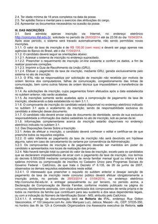2.4. Ter idade mínima de 18 anos completos na data da posse.
2.5. Ter aptidão física e mental para o exercício das atribuições do cargo.
2.6. Apresentar os documentos necessários na ocasião da posse.
III. DAS INSCRIÇÕES
3.1. Será admitida apenas inscrição via Internet, no endereço eletrônico
http://concurso.ifal.edu.br, solicitada no período de 28/03/2014 até às 23:59 do dia 10/04/2014.
Após esse período, o sistema será travado automaticamente, não sendo permitidas novas
inscrições.
3.1.1. O valor da taxa de inscrição é de R$ 100,00 (cem reais) e deverá ser pago apenas nas
agências do Banco do Brasil, até o dia 11/04/2014.
3.1.2. O candidato deverá seguir as orientações abaixo:
3.1.2.1. Acessar o sistema de inscrição no endereço supracitado.
3.1.2.2. Preencher o requerimento de inscrição on-line existente e conferir os dados, a fim de
realizar possíveis correções.
3.1.2.3. Imprimir a Guia de Recolhimento da União (GRU).
3.1.2.4. Efetuar o pagamento da taxa de inscrição, mediante GRU, gerada exclusivamente pelo
sistema no ato de inscrição.
3.1.3. O IFAL não se responsabiliza por solicitação de inscrição não recebida por motivos de
ordem técnica dos computadores, falhas de comunicação, congestionamento das linhas de
comunicação, bem como outros fatores de ordem técnica que impossibilitem a transferência de
dados.
3.1.4. As solicitações de inscrição, cujos pagamentos forem efetuados após a data estabelecida
no subitem anterior, não serão acatadas.
3.1.5. As inscrições somente serão acatadas após a comprovação de pagamento da taxa de
inscrição, obedecendo a data estabelecida no item 3.1.1.
3.1.6. O comprovante de inscrição do candidato estará disponível no endereço eletrônico indicado
no subitem 3.1 após o acatamento da inscrição, sendo de responsabilidade exclusiva do
candidato a obtenção desse documento.
3.1.7. O candidato não deverá enviar cópia de documento de identidade, sendo de sua exclusiva
responsabilidade a informação dos dados cadastrais no ato de inscrição, sob as penas da lei.
3.1.8. Informações complementares acerca da inscrição estarão disponíveis no endereço
eletrônico indicado no subitem 3.1.
3.2. Das Disposições Gerais Sobre a Inscrição
3.2.1. Antes de efetuar a inscrição, o candidato deverá conhecer o edital e certificar-se de que
preenche todos os requisitos exigidos.
3.2.2. O valor referente ao pagamento da taxa de inscrição não será devolvido em hipótese
alguma, salvo em caso de cancelamento do certame por conveniência da Administração.
3.2.3. Os comprovantes de inscrição e de pagamento deverão ser mantidos em poder do
candidato e apresentados nos locais de realização das provas.
3.2.4. Não haverá isenção total ou parcial do valor da taxa de inscrição, exceto para os candidatos
que se declararem impossibilitados de arcar com o pagamento da taxa de inscrição, nos termos
do decreto 6.593/2008 mediante comprovação de renda familiar mensal igual ou inferior a três
salários mínimos ou comprovação de inscritos no Cadastro Único para Programas Sociais do
Governo Federal - CadÚnico, de que trata o Decreto nº 6.135, de 26 de junho de 2007,
observados os demais requisitos estabelecidos neste edital.
3.2.4.1. O interessado que preencher o requisito do subitem anterior e desejar isenção de
pagamento da taxa de inscrição neste concurso público deverá efetuar obrigatoriamente a
inscrição prévia, no período de 28/03/2014 a 01/04/2014, no endereço eletrônico
http://concurso.ifal.edu.br, e entregar pessoalmente ou por terceiro, no período acima, a
Declaração de Comprovação de Renda Familiar, conforme modelo publicado na página do
concurso, devidamente assinada, com cópia autenticada dos comprovantes de renda própria e de
todos os membros da família que contribuam para seu sustento e dos seus dependentes legais,
ou com a indicação do Número de Identificação Social - NIS, atribuído pelo CadÚnico.
3.2.4.1.1. A entrega da documentação será na Reitoria do IFAL, endereço Rua Odilon
Vasconcelos, nº 103 (esquina com Av. Júlio Marques Luz), Jatiúca, Maceió - AL. CEP: 57035-350,
no horário das 8h às 12h à Comissão Organizadora (na Assessoria executiva da Reitoria, sala
 