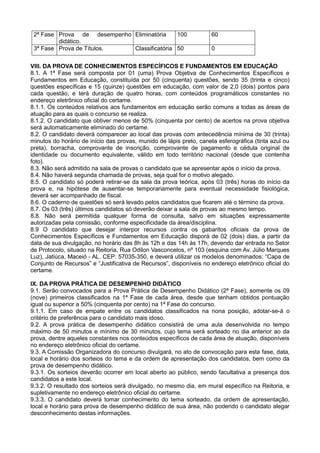 2ª Fase Prova de desempenho
didático.
Eliminatória 100 60
3ª Fase Prova de Títulos. Classificatória 50 0
VIII. DA PROVA DE CONHECIMENTOS ESPECÍFICOS E FUNDAMENTOS EM EDUCAÇÃO
8.1. A 1ª Fase será composta por 01 (uma) Prova Objetiva de Conhecimentos Específicos e
Fundamentos em Educação, constituída por 50 (cinquenta) questões, sendo 35 (trinta e cinco)
questões específicas e 15 (quinze) questões em educação, com valor de 2,0 (dois) pontos para
cada questão, e terá duração de quatro horas, com conteúdos programáticos constantes no
endereço eletrônico oficial do certame.
8.1.1. Os conteúdos relativos aos fundamentos em educação serão comuns a todas as áreas de
atuação para as quais o concurso se realiza.
8.1.2. O candidato que obtiver menos de 50% (cinquenta por cento) de acertos na prova objetiva
será automaticamente eliminado do certame.
8.2. O candidato deverá comparecer ao local das provas com antecedência mínima de 30 (trinta)
minutos do horário de início das provas, munido de lápis preto, caneta esferográfica (tinta azul ou
preta), borracha, comprovante de inscrição, comprovante de pagamento e cédula original de
identidade ou documento equivalente, válido em todo território nacional (desde que contenha
foto).
8.3. Não será admitido na sala de provas o candidato que se apresentar após o início da prova.
8.4. Não haverá segunda chamada de provas, seja qual for o motivo alegado.
8.5. O candidato só poderá retirar-se da sala da prova teórica, após 03 (três) horas do início da
prova e, na hipótese de ausentar-se temporariamente para eventual necessidade fisiológica,
deverá ser acompanhado de fiscal.
8.6. O caderno de questões só será levado pelos candidatos que ficarem até o término da prova.
8.7. Os 03 (três) últimos candidatos só deverão deixar a sala de provas ao mesmo tempo.
8.8. Não será permitida qualquer forma de consulta, salvo em situações expressamente
autorizadas pela comissão, conforme especificidade da área/disciplina.
8.9 O candidato que desejar interpor recursos contra os gabaritos oficiais da prova de
Conhecimentos Específicos e Fundamentos em Educação disporá de 02 (dois) dias, a partir da
data de sua divulgação, no horário das 8h às 12h e das 14h às 17h, devendo dar entrada no Setor
de Protocolo, situado na Reitoria, Rua Odilon Vasconcelos, nº 103 (esquina com Av. Júlio Marques
Luz), Jatiúca, Maceió - AL. CEP: 57035-350, e deverá utilizar os modelos denominados: “Capa de
Conjunto de Recursos” e “Justificativa de Recursos”, disponíveis no endereço eletrônico oficial do
certame.
IX. DA PROVA PRÁTICA DE DESEMPENHO DIDÁTICO
9.1. Serão convocados para a Prova Prática de Desempenho Didático (2ª Fase), somente os 09
(nove) primeiros classificados na 1ª Fase de cada área, desde que tenham obtidos pontuação
igual ou superior a 50% (cinquenta por cento) na 1ª Fase do concurso.
9.1.1. Em caso de empate entre os candidatos classificados na nona posição, adotar-se-á o
critério de preferência para o candidato mais idoso.
9.2. A prova prática de desempenho didático consistirá de uma aula desenvolvida no tempo
máximo de 50 minutos e mínimo de 30 minutos, cujo tema será sorteado no dia anterior ao da
prova, dentre aqueles constantes nos conteúdos específicos de cada área de atuação, disponíveis
no endereço eletrônico oficial do certame.
9.3. A Comissão Organizadora do concurso divulgará, no ato de convocação para esta fase, data,
local e horário dos sorteios do tema e da ordem de apresentação dos candidatos, bem como da
prova de desempenho didático.
9.3.1. Os sorteios deverão ocorrer em local aberto ao público, sendo facultativa a presença dos
candidatos a este local.
9.3.2. O resultado dos sorteios será divulgado, no mesmo dia, em mural específico na Reitoria, e
supletivamente no endereço eletrônico oficial do certame.
9.3.3. O candidato deverá tomar conhecimento do tema sorteado, da ordem de apresentação,
local e horário para prova de desempenho didático de sua área, não podendo o candidato alegar
desconhecimento destas informações.
 