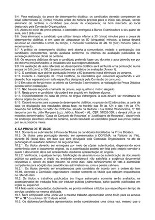 9.4. Para realização da prova de desempenho didático, os candidatos deverão comparecer ao
local determinado 30 (trinta) minutos antes do horário previsto para o início das provas, sendo
eliminado do certame o candidato que deixar de comparecer, na hora marcada, ao local
designado pela Comissão Organizadora.
9.5. Antes do início da prova prática, o candidato entregará à Banca Examinadora o seu plano de
aula, em 3 (três) vias.
9.6. Será eliminado o candidato que utilizar tempo inferior a 30 (trinta) minutos para a prova de
desempenho didático, e em caso de ultrapassar os 50 (cinquenta) minutos, a banca deverá
anunciar ao candidato o limite de tempo, e conceder tolerância de até 10 (dez) minutos para o
encerramento.
9.7. A prática de desempenho didático será aberta à comunidade, vedada a participação dos
candidatos concorrentes, sendo avaliada conforme os critérios de avaliação publicados no
endereço eletrônico oficial do certame.
9.8. Os recursos didáticos de que o candidato pretenda fazer uso durante a aula deverão ser por
ele mesmo providenciados, e instalados sob sua responsabilidade.
9.9. Na avaliação da aula referente ao desempenho didático será atribuída uma pontuação numa
escala de 0,0 (zero) a 100,0 (cem) conforme os critérios de avaliação (Anexo 1).
9.10. O candidato que obtiver pontuação inferior a 60 (sessenta) será eliminado do certame.
9.11. Durante a realização da Prova Didática, os candidatos que estiverem aguardando a vez
deverão ficar esperando em sala específica designada pela Comissão do concurso.
9.12 Em caso de força maior, a critério da Comissão Examinadora, a realização da Prova Didática
poderá sofrer interrupção.
9.13. Não haverá segunda chamada de provas, seja qual for o motivo alegado.
9.14. Nesta prova o candidato não poderá ser arguido em hipótese alguma.
9.15. Especificamente no caso da prova de língua estrangeira, a aula deverá ser ministrada no
idioma objeto do concurso.
9.16. Caberá recurso para a prova de desempenho didático, no prazo de 02 (dois) dias, a partir da
data de divulgação dos resultados dessa fase, no horário das 8h às 12h e das 14h às 17h,
devendo dar entrada no Setor de Protocolo, situado na Reitoria, Rua Odilon Vasconcelos, nº 103
(esquina com Av. Júlio Marques Luz), Jatiúca, Maceió - AL. CEP: 57035-350, e deverá utilizar os
modelos denominados: “Capa de Conjunto de Recursos” e “Justificativa de Recursos”, disponíveis
no endereço eletrônico oficial do certame, sendo facultado ao candidato gravar sua prova prática
por seus próprios meios.
X. DA PROVA DE TÍTULOS
10.1. Somente se submeterão à Prova de Títulos os candidatos habilitados na Prova Didática.
10.2. Os títulos para pontuação deverão ser apresentados à COPEMA, na Reitoria do IFAL,
durante 02 (dois) dias, em data que será divulgada pela Comissão Organizadora no ato da
publicação do resultado definitivo da segunda fase.
10.2.1. Os títulos deverão ser entregues por meio de cópias autenticadas, dispensando nova
conferência com o documento original, ou a autenticação poderá ser feita pelo próprio servidor a
quem o documento deve ser apresentado, mediante apresentação do original.
10.2.2. Verificada, a qualquer tempo, falsificação de assinatura ou de autenticação de documento
público ou particular, o órgão ou entidade considerará não satisfeita a exigência documental
respectiva e, dentro do prazo máximo de cinco dias, dará conhecimento do fato à autoridade
competente para adoção das providências administrativas, civis e penais cabíveis.
10.2.1. Os títulos deverão ser encadernados pelo candidato de acordo com a ordem do item
10.10, devendo a Comissão organizadora receber somente os títulos que estejam enquadrados
no referido item.
10.3. Os títulos e trabalhos publicados em língua estrangeira somente serão avaliados, se
acompanhados de tradução feita por tradutor público juramentado, salvo quando publicados em
inglês ou espanhol.
10.4 Não serão computados, duplamente, os pontos relativos a títulos que especifiquem tempo de
serviço paralelo na mesma atividade.
10.5. Será computado uma única vez o mesmo trabalho apresentado como título para as alíneas
“F” e “G” do subitem 10.10 deste edital.
10.6. Os diplomas/certificados apresentados serão considerados uma única vez, mesmo que o
 
