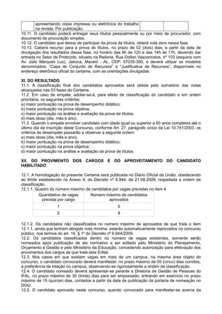 apresentando cópia impressa ou eletrônica do trabalho
na revista. Por publicação.
10.11. O candidato poderá entregar seus títulos pessoalmente ou por meio de procurador, com
documento de procuração simples.
10.12. O candidato que deixar de participar da prova de títulos, obterá nota zera nessa fase.
10.13. Caberá recurso para a prova de títulos, no prazo de 02 (dois) dias, a partir da data de
divulgação dos resultados dessa fase, no horário das 8h às 12h e das 14h às 17h, devendo dar
entrada no Setor de Protocolo, situado na Reitoria, Rua Odilon Vasconcelos, nº 103 (esquina com
Av. Júlio Marques Luz), Jatiúca, Maceió - AL. CEP: 57035-350, e deverá utilizar os modelos
denominados: “Capa de Conjunto de Recursos” e “Justificativa de Recursos”, disponíveis no
endereço eletrônico oficial do certame, com as orientações divulgadas.
XI. DO RESULTADO
11.1. A classificação final dos candidatos aprovados será obtida pelo somatório das notas
alcançadas nas 03 fases do Certame.
11.2. Em caso de empate, adotar-se-á, para efeito de classificação do candidato e em ordem
prioritária, os seguintes critérios:
a) maior pontuação na prova de desempenho didático;
b) maior pontuação na prova objetiva;
c) maior pontuação na análise e avaliação da prova de títulos;
d) mais idoso (dia, mês e ano).
11.3. Quando o empate envolver candidato com idade igual ou superior a 60 anos completos até o
último dia de inscrição deste Concurso, conforme Art. 27, parágrafo único da Lei 10.741/2003, os
critérios de desempate passarão a observar a seguinte ordem:
a) mais idoso (dia, mês e ano);
b) maior pontuação na prova de desempenho didático;
c) maior pontuação na prova objetiva;
d) maior pontuação na análise e avaliação da prova de títulos.
XII. DO PROVIMENTO DOS CARGOS E DO APROVEITAMENTO DO CANDIDATO
HABILITADO
12.1. A homologação do presente Certame será publicada no Diário Oficial da União, obedecendo
ao limite estabelecido no Anexo II, do Decreto nº 6.944, de 21.08.2009, respeitada a ordem de
classificação.
12.1.1. Quadro do número máximo de candidatos por vagas previstas no item 4
Quantitativo de vagas
prevista por cargo
Número máximo de candidatos
aprovados
1 5
2 9
12.1.2. Os candidatos não classificados no número máximo de aprovados de que trata o item
12.1.1, ainda que tenham atingido nota mínima, estarão automaticamente reprovados no concurso
público, nos termos do art. 16, § 1º do Decreto nº 6.944/2009.
12.2. Os candidatos classificados dentro no número de vagas existentes, somente serão
nomeados após publicação de ato normativo a ser editado pelo Ministério do Planejamento,
Orçamento e Gestão e pelo Ministério da Educação, concedendo autorização para efetivação dos
provimentos dos cargos de que trata este Edital.
12.3. Nos casos em que existam vagas em mais de um campus, na mesma área objeto do
concurso, o candidato convocado deverá manifestar, no prazo máximo de 05 (cinco) dias corridos,
a preferência de lotação no campus, observando-se rigorosamente a ordem de classificação.
12.4. O candidato nomeado deverá apresentar-se perante a Diretoria de Gestão de Pessoas do
IFAL, no prazo máximo de 30 (trinta) dias para ser empossado, entrando em exercício no prazo
máximo de 15 (quinze) dias, contados a partir da data de publicação da portaria de nomeação no
DOU.
12.5. O candidato aprovado neste concurso, quando convocado para manifestar-se acerca da
 