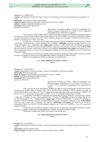 Processo: TC- nº 008093/2013
Assunto: Aposentadoria Voluntária Por Idade e Tempo de Contribuição com Proventos Integrais Regra de Transição-EC nº
47/05.
Interessada: Teresa Regina do Rego Santos Meneses
Órgão de origem: Secretaria de Educação e Cultura do Estado do Piauí - SEDUC
Relator: Conselheiro Abelardo Pio Vilanova e Silva
Procurador: Plínio Valente Ramos Neto
Decisão nº 125/14 GAV
Aposentadoria Voluntária por Idade e Tempo de Contribuição com
Proventos Integrais. Fundamento: art. 3º da EC nº 47/05. Julgamento
de legalidade do ato, autorizando seu registro.
Trata o processo de ato de aposentadoria voluntária por idade e tempo de contribuição com proventos integrais
de interesse da servidora Teresa Regina do Rego Santos Meneses, CPF nº 079.349.803-10, matrícula nº 059320-6, detentora
do cargo de Professora 40 horas, classe “SE”, nível I, lotada na Secretaria de Educação e Cultura do Estado do Piauí -
SEDUC, com fulcro no art. 3º da EC nº 47/2005.
Considerando a consonância da informação apresentada pela Divisão de Admissões, Aposentadorias e Pensões
– DAAP (fls. 1/4 da Peça 4) com o parecer ministerial (fls. 1/1 da Peça 7), DECIDO, com fulcro nos artigos 246, II, c/c o art.
373 da Resolução nº 13/11 – Regimento Interno julgar legal a Portaria nº 21.000-270/2013 (fls. 1/32 da Peça 3), publicado
no D.O.E. nº 80 de 30/04/2013 concessiva da aposentadoria à requerente com proventos mensais no valor de R$ 2.374,99
(dois mil, trezentos e setenta e quatro reais e noventa e nove centavos), autorizando o seu registro, nos termos do art. 71,
III, da Constituição Federal e art. 86, III, “b” da Constituição Estadual e art. 2º da Lei nº 5.888/09 c/c o art. 197, inciso II do
Regimento Interno.
Encaminhem-se à Secretaria da Segunda Câmara, para fins de publicação desta decisão e transcurso do prazo
recursal e, em seguida, ao GED para a devida digitalização e posterior devolução ao órgão de origem.
Gabinete de Conselheiro do TCE/PI, em Teresina, 30 de abril de 2014.
Cons. ABELARDO PIO VILANOVA E SILVA
Relator
Processo: TC- nº 005656/2013
Assunto: Aposentadoria Voluntária Por Idade e Tempo de Contribuição com Proventos Integrais
Interessada: Maria do Socorro Leal
Órgão de origem: Secretaria Municipal de Educação de Teresina – SEMEC
Relator: Conselheiro Abelardo Pio Vilanova e Silva
Procurador: Plínio Valente Ramos Neto
Decisão nº 126/14 GAV
Aposentadoria Voluntária por Idade e Tempo de Contribuição com
Proventos Integrais. Fundamento: art. 6º e 7º, da EC nº 41/03 c/c o art.
2º da EC nº 47/05. Julgamento de legalidade do ato, autorizando seu
registro.
Trata o processo de ato de aposentadoria voluntária por idade e tempo de contribuição com proventos integrais
de interesse da servidora Maria do Socorro Leal, CPF nº 239.421.003-63, matrícula nº 002145, detentora do cargo de
Professora de Primeiro Ciclo, Classe “A”, Nível “l”, lotada na Secretaria Municipal de Educação de Teresina – SEMEC, com
fulcro no art. 6º e 7º da Emenda Constitucional nº 41/2003 c/c o art. 2º da Emenda Constitucional nº 47/2005.
Considerando a consonância da informação apresentada pela Divisão de Admissões, Aposentadorias e Pensões
– DAAP (fls. 1/4 da Peça 16) com o parecer ministerial (fls. 1/1 da Peça 19), DECIDO, com fulcro nos artigos 246, II, c/c o
art. 373 da Resolução nº 13/11 – Regimento Interno julgar legal a Portaria nº 098/2013 (fls. 1/4 da Peça 11), publicado no
D.O.M. nº 1.504 de 27/02/2013 concessiva da aposentadoria à requerente com proventos mensais no valor de R$ 5.024,57
(cinco mil, vinte e quatro reais e cinquenta e sete centavos), autorizando o seu registro, nos termos do art. 71, III, da
Constituição Federal e art. 86, III, “b” da Constituição Estadual e art. 2º da Lei nº 5.888/09 c/c o art. 197, inciso II do
Regimento Interno.
Encaminhem-se à Secretaria da Segunda Câmara, para fins de publicação desta decisão e transcurso do prazo
recursal e, em seguida, ao GED para a devida digitalização e posterior devolução ao órgão de origem.
Gabinete de Conselheiro do TCE/PI, em Teresina, 30 de abril de 2014.
Cons. ABELARDO PIO VILANOVA E SILVA
Relator
Processo: TC- nº 011702/2013
Assunto: Aposentadoria Voluntária Por Idade e Tempo de Contribuição com Proventos Integrais Regra de Transição-EC nº
41/03
Interessada: Francisca Andrade Coêlho
Órgão de origem: Secretaria de Educação e Cultura do Estado do Piauí - SEDUC
DIÁRIO OFICIAL ELETRÔNICO Nº 77/14
TERESINA - PI - Segunda-feira, 05 de maio de 2014
11
 