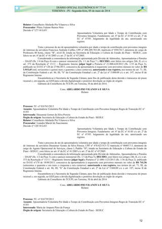 Relator: Conselheiro Abelardo Pio Vilanova e Silva
Procurador: Plínio Valente Ramos Neto
Decisão nº 127/14 GAV
Aposentadoria Voluntária por Idade e Tempo de Contribuição com
Proventos Integrais. Fundamento: art. 6º da EC nº 41/03 c/c art. 2º da
EC nº 47/05. Julgamento de legalidade do ato, autorizando seu
registro.
Trata o processo de ato de aposentadoria voluntária por idade e tempo de contribuição com proventos integrais
de interesse da servidora Francisca Andrade Coêlho, CPF nº 490.209.783-49, matrícula nº 058174-7, detentora do cargo de
Professora 40 horas, classe “B”, nível lll, lotada na Secretaria de Educação e Cultura do Estado do Piauí - SEDUC, com
fulcro no art. 6º da EC nº 41/2003 c/c art. 2º da EC nº 47/2005.
Considerando a consonância da informação apresentada pela Divisão de Admissões, Aposentadorias e Pensões
– DAAP (fls. 1/4 da Peça 4) com o parecer ministerial (fls. 1/1 da Peça 7 ), DECIDO, com fulcro nos artigos 246, II, c/c o
art. 373 da Resolução nº 13/11 – Regimento Interno julgar legal a Portaria nº 21.000-628/2013 (fls. 1/35 da Peça 3),
publicado no D.O.E nº 120 de 27/06/2013, concessiva da aposentadoria à requerente com proventos mensais no valor de R$
1.915,45 (mil, novecentos e quinze reais e quarenta e cinco centavos), autorizando o seu registro, nos termos do art. 71, III,
da Constituição Federal e art. 86, III, “b” da Constituição Estadual e art. 2º da Lei nº 5.888/09 c/c o art. 197, inciso II do
Regimento Interno.
Encaminhem-se à Secretaria da Segunda Câmara, para fins de publicação desta decisão e transcurso do prazo
recursal e, em seguida, ao GED para a devida digitalização e posterior devolução ao órgão de origem.
Gabinete de Conselheiro do TCE/PI, em Teresina, 30 de abril de 2014.
Cons. ABELARDO PIO VILANOVA E SILVA
Relator
Processo: TC- nº 016763/2013
Assunto: Aposentadoria Voluntária Por Idade e Tempo de Contribuição com Proventos Integrais Regra de Transição-EC nº
41/03
Interessada: Deusamar Gomes da Silva Pereira
Órgão de origem: Secretaria de Educação e Cultura do Estado do Piauí - SEDUC
Relator: Conselheiro Abelardo Pio Vilanova e Silva
Procurador: Leandro Maciel do Nascimento
Decisão nº 128/14 GAV
Aposentadoria Voluntária por Idade e Tempo de Contribuição com
Proventos Integrais. Fundamento: art. 6º da EC nº 41/03 c/c art. 2º da
EC nº 47/05. Julgamento de legalidade do ato, autorizando seu
registro.
Trata o processo de ato de aposentadoria voluntária por idade e tempo de contribuição com proventos integrais
de interesse da servidora Deusamar Gomes da Silva Pereira, CPF nº 470.425.913-72 matrícula nº 068917-3, detentora do
cargo de Agente Operacional de Serviços, classe l, Padrão “D”, lotada na Secretaria de Educação e Cultura do Estado do
Piauí - SEDUC, com fulcro no art. 6º da EC nº 41/2003 c/c art. 2º da EC nº 47/2005.
Considerando a consonância da informação apresentada pela Divisão de Admissões, Aposentadorias e Pensões
– DAAP (fls. 1/2 da Peça 3) com o parecer ministerial (fls. 1/1 da Peça 5), DECIDO, com fulcro nos artigos 246, II, c/c o art.
373 da Resolução nº 13/11 – Regimento Interno julgar legal a Portaria nº 21.000-1123/2013 (fls. 1/36 da Peça 2), publicado
no D.O.E nº178 de 18/09/2013, concessiva da aposentadoria à requerente com proventos mensais no valor de R$ 741,56
(setecentos e quarenta e um reais e cinquenta e seis centavos), autorizando o seu registro, nos termos do art. 71, III, da
Constituição Federal e art. 86, III, “b” da Constituição Estadual e art. 2º da Lei nº 5.888/09 c/c o art. 197, inciso II do
Regimento Interno.
Encaminhem-se à Secretaria da Segunda Câmara, para fins de publicação desta decisão e transcurso do prazo
recursal e, em seguida, ao GED para a devida digitalização e posterior devolução ao órgão de origem.
Gabinete de Conselheiro do TCE/PI, em Teresina, 30 de abril de 2014.
Cons. ABELARDO PIO VILANOVA E SILVA
Relator
Processo: TC- nº 016739/2013
Assunto: Aposentadoria Voluntária Por Idade e Tempo de Contribuição com Proventos Integrais Regra de Transição-EC nº
41/03
Interessada: Maria do Amparo Pires de França
Órgão de origem: Secretaria de Educação e Cultura do Estado do Piauí - SEDUC
DIÁRIO OFICIAL ELETRÔNICO Nº 77/14
TERESINA - PI - Segunda-feira, 05 de maio de 2014
12
 
