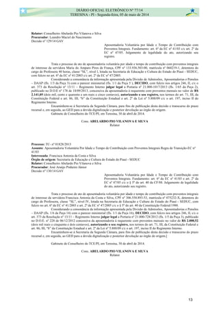 Relator: Conselheiro Abelardo Pio Vilanova e Silva
Procurador: Leandro Maciel do Nascimento
Decisão nº 129/14 GAV
Aposentadoria Voluntária por Idade e Tempo de Contribuição com
Proventos Integrais. Fundamento: art. 6º da EC nº 41/03 c/c art. 2º da
EC nº 47/05. Julgamento de legalidade do ato, autorizando seu
registro.
Trata o processo de ato de aposentadoria voluntária por idade e tempo de contribuição com proventos integrais
de interesse da servidora Maria do Amparo Pires de França, CPF nº 133.936.503-00, matrícula nº 060219-1, detentora do
cargo de Professora 40 horas, classe “SL”, nível l, lotada na Secretaria de Educação e Cultura do Estado do Piauí - SEDUC,
com fulcro no art. 6º da EC nº 41/2003 c/c art. 2º da EC nº 47/2005.
Considerando a consonância da informação apresentada pela Divisão de Admissões, Aposentadorias e Pensões
– DAAP (fls. 1/3 da Peça 3) com o parecer ministerial (fls. 1/1 da Peça 5 ), DECIDO, com fulcro nos artigos 246, II, c/c o
art. 373 da Resolução nº 13/11 – Regimento Interno julgar legal a Portaria nº 21.000-1017/2013 (fls. 1/65 da Peça 2),
publicado no D.O.E nº 178 de 18/09/2013, concessiva da aposentadoria à requerente com proventos mensais no valor de R$
2.141,05 (dois mil, cento e quarenta e um reais e cinco centavos), autorizando o seu registro, nos termos do art. 71, III, da
Constituição Federal e art. 86, III, “b” da Constituição Estadual e art. 2º da Lei nº 5.888/09 c/c o art. 197, inciso II do
Regimento Interno.
Encaminhem-se à Secretaria da Segunda Câmara, para fins de publicação desta decisão e transcurso do prazo
recursal e, em seguida, ao GED para a devida digitalização e posterior devolução ao órgão de origem.
Gabinete de Conselheiro do TCE/PI, em Teresina, 30 de abril de 2014.
Cons. ABELARDO PIO VILANOVA E SILVA
Relator
Processo: TC- nº 01828/2013
Assunto: Aposentadoria Voluntária Por Idade e Tempo de Contribuição com Proventos Integrais Regra de Transição-EC nº
41/03
Interessada: Francisca Antonia da Costa e Silva
Órgão de origem: Secretaria de Educação e Cultura do Estado do Piauí - SEDUC
Relator: Conselheiro Abelardo Pio Vilanova e Silva
Procurador: José Araújo Pinheiro Júnior
Decisão nº 130/14 GAV
Aposentadoria Voluntária por Idade e Tempo de Contribuição com
Proventos Integrais. Fundamento: art. 6º da EC nº 41/03 e art. 2º da
EC nº 47/05 c/c o § 5º do art. 40 da CF/88. Julgamento de legalidade
do ato, autorizando seu registro.
Trata o processo de ato de aposentadoria voluntária por idade e tempo de contribuição com proventos integrais
de interesse da servidora Francisca Antonia da Costa e Silva, CPF nº 306.558.893-53, matrícula nº 075232-X, detentora do
cargo de Professora, classe “SL”, nível lV, lotada na Secretaria de Educação e Cultura do Estado do Piauí - SEDUC, com
fulcro no art. 6º da EC nº 41/2003 e art. 2º da EC nº 47/2005 c/c o § 5º do art. 40 da Constituição Federal/1988.
Considerando a consonância da informação apresentada pela Divisão de Admissões, Aposentadorias e Pensões
– DAAP (fls. 1/6 da Peça 14) com o parecer ministerial (fls. 1/1 da Peça 16), DECIDO, com fulcro nos artigos 246, II, c/c o
art. 373 da Resolução nº 13/11 – Regimento Interno julgar legal a Portaria nº 21.000-728/2012 (fls. 1/5 da Peça 3), publicado
no D.O.E. nº 228 de 06/12/2012 concessiva da aposentadoria à requerente com proventos mensais no valor de R$ 2.000,52
(dois mil reais e cinquenta e dois centavos), autorizando o seu registro, nos termos do art. 71, III, da Constituição Federal e
art. 86, III, “b” da Constituição Estadual e art. 2º da Lei nº 5.888/09 c/c o art. 197, inciso II do Regimento Interno.
Encaminhem-se à Secretaria da Segunda Câmara, para fins de publicação desta decisão e transcurso do prazo
recursal e, em seguida, ao GED para a devida digitalização e posterior devolução ao órgão de origem.[
Gabinete de Conselheiro do TCE/PI, em Teresina, 30 de abril de 2014.
Cons. ABELARDO PIO VILANOVA E SILVA
Relator
DIÁRIO OFICIAL ELETRÔNICO Nº 77/14
TERESINA - PI - Segunda-feira, 05 de maio de 2014
13
 