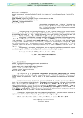 Processo: TC- nº 015703/2013
Assunto: Aposentadoria Voluntária Por Idade e Tempo de Contribuição com Proventos Integrais Regra de Transição-EC nº
41/03
Interessada: Maria Aparecida Granja Duarte
Órgão de origem: Secretaria de Educação e Cultura do Estado do Piauí - SEDUC
Relator: Conselheiro Abelardo Pio Vilanova e Silva
Procurador: Plínio Valente Ramos Neto
Decisão nº 131/14 GAV
Aposentadoria Voluntária por Idade e Tempo de Contribuição com
Proventos Integrais. Fundamento: art. 6º da EC nº 41/03 e art. 2º da
EC nº 47/05 c/c o § 5º do art. 40 da CF/88. Julgamento de legalidade
do ato, autorizando seu registro.
Trata o processo de ato de aposentadoria voluntária por idade e tempo de contribuição com proventos integrais
de interesse da servidora Maria Aparecida Granja Duarte, CPF nº 806.767.073-00, matrícula nº 073278-8, detentora do cargo
de Professora 40 horas, classe “SE”, nível l, lotada na Secretaria de Educação e Cultura do Estado do Piauí - SEDUC, com
fulcro no art. 6º da EC nº 41/2003 e art. 2º da EC nº 47/2005 c/c o § 5º do art. 40 da Constituição Federal/1988.
Considerando a consonância da informação apresentada pela Divisão de Admissões, Aposentadorias e Pensões
– DAAP (fls. 1/4 da Peça 3) com o parecer ministerial (fls. 1/1 da Peça 6), DECIDO, com fulcro nos artigos 246, II, c/c o art.
373 da Resolução nº 13/11 – Regimento Interno julgar legal a Portaria nº 21.000-713/2013 (fls. 1/50 da Peça 2), publicado
no D.O.E. nº 153 de 13/08/2013 concessiva da aposentadoria à requerente com proventos mensais no valor de R$ 2.302,94
(dois mil, trezentos e dois reais e noventa e quatro centavos), autorizando o seu registro, nos termos do art. 71, III, da
Constituição Federal e art. 86, III, “b” da Constituição Estadual e art. 2º da Lei nº 5.888/09 c/c o art. 197, inciso II do
Regimento Interno.
Encaminhem-se à Secretaria da Segunda Câmara, para fins de publicação desta decisão e transcurso do prazo
recursal e, em seguida, ao GED para a devida digitalização e posterior devolução ao órgão de origem.
Gabinete de Conselheiro do TCE/PI, em Teresina, 30 de abril de 2014.
Cons. ABELARDO PIO VILANOVA E SILVA
Relator
Processo: TC nº 019795/13
Assunto: Aposentadoria Voluntária por Idade e Tempo de Contribuição.
Interessada: Maria Bernadete Sousa e Silva.
Órgão de origem: IPMT – Fundo de Previdência de Teresina.
Relatora: Lilian de Almeida Veloso Nunes Martins.
Procurador: Leandro Maciel do Nascimento.
Decisão nº 211/14 – GLM
Trata o processo de ato de Aposentadoria Voluntária por Idade e Tempo de Contribuição com Proventos
Integrais, referente à servidora Maria Bernadete Sousa e Silva, matrícula nº 001361, CPF nº 138.637.973-53, ocupante do
cargo de Professor de Segundo Ciclo, Classe “B”, Nível “II”, do quadro de pessoal da Secretaria Municipal de Educação -
SEMEC.
Considerando a consonância da informação apresentada pela Divisão de Admissões, Aposentadorias e Pensões –
DAAP (Peça 04) com o parecer ministerial (Peça 06), DECIDO, com fulcro nos artigos 246, II, c/c o art. 382 da Resolução
nº 13/11 – Regimento Interno do TCE/PI, JULGAR LEGAL a Portaria nº 1.069/2013 – (Peça 03, fls. 35/36), publicada no
Diário Oficial do Município nº 1.551/13 de 04/09/2013, concessiva da Aposentadoria Voluntária por Idade e Tempo de
Contribuição com Proventos Integrais da interessada – Sr.ª Maria Bernadete Sousa e Silva, nos termos do art. 6º e 7º da
EC nº 41/03, c/c o art. 2º da EC nº 47/05, conforme o art. 197, inciso II, do Regimento Interno, com proventos mensais no
valor de R$ 4.907,81 (quatro mil novecentos e sete reais oitenta e um centavos).
Encaminha-se à Segunda Câmara, para fins de publicação desta decisão e transcurso do prazo recursal e, em
seguida, envio ao GED para a devida digitalização e posterior devolução ao órgão de origem.
Gabinete da Conselheira Lilian de Almeida Veloso Nunes Martins, em Teresina, 25 de abril de 2014.
Lilian de Almeida Veloso Nunes Martins
Conselheira Relatora
DIÁRIO OFICIAL ELETRÔNICO Nº 77/14
TERESINA - PI - Segunda-feira, 05 de maio de 2014
14
 