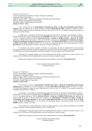 Processo: TC nº 017611/13
Assunto: Aposentadoria Voluntária por Idade e Tempo de Contribuição.
Interessada: Maria José de Melo.
Órgão de origem: IAPEP – Instituto de Assistência e Previdência do Estado do Piauí.
Relatora: Lilian de Almeida Veloso Nunes Martins.
Procurador: Márcio André Madeira de Vasconcelos.
Decisão nº 212/14 – GLM
Trata o processo de ato de Aposentadoria Voluntária por Idade e Tempo de Contribuição com Proventos
Integrais, regra de transição EC nº 41/03, referente à servidora Maria José de Melo, matrícula nº 069321-9, CPF nº
130.019.143-00, ocupante do cargo de Professora, 40 horas, Classe “SE”, Nível “IV”, do quadro de pessoal da Secretaria da
Educação do Estado do Piauí.
Considerando a consonância da informação apresentada pela Divisão de Admissões, Aposentadorias e Pensões –
DAAP (Peça 04) com o parecer ministerial (Peça 06), DECIDO, com fulcro nos artigos 246, II, c/c o art. 382 da Resolução
nº 13/11 – Regimento Interno do TCE/PI, JULGAR LEGAL a Portaria nº 21.000-1137/2013 – (Peça 03, fls. 27/28),
publicada no Diário Oficial do Estado nº 198/13 de 16/10/2013, concessiva da Aposentadoria Voluntária por Idade e
Tempo de Contribuição com Proventos Integrais da interessada – Sr.ª Maria José de Melo, nos termos do Art. 6º da EC
nº 41/03 e Art. 2º da EC nº 47/05, conforme o art. 197, inciso II, do Regimento Interno, com proventos mensais no valor de
R$ 2.467,91 (dois mil quatrocentos e sessenta e sete reais e noventa e um centavos).
O vencimento que consta na portaria é referente ao contracheque do mês de dezembro/2012, em razão do(a)
servidor(a) atualmente já perceber vencimento superior não constando no ato concessório porque a Lei de aumento ainda não
foi publicada, mas o projeto encaminhado á Assembléia Legislativa concede aumento a partir de janeiro/2013.
Encaminha-se à Segunda Câmara, para fins de publicação desta decisão e transcurso do prazo recursal e, em
seguida, envio ao GED para a devida digitalização e posterior devolução ao órgão de origem.
Gabinete da Conselheira Lilian de Almeida Veloso Nunes Martins, em Teresina, 25 de abril de 2014.
Lilian de Almeida Veloso Nunes Martins
Conselheira Relatora
Processo: TC nº 005994/13
Assunto: Aposentadoria Voluntária por Idade e Tempo de Contribuição.
Interessado: Josias Bezerra da Silva.
Órgão de origem: IAPEP –Instituto de Assistência e Previdência do Estado do Piauí.
Relatora: Lilian de Almeida Veloso Nunes Martins.
Procurador: Leandro Maciel do Nascimento.
Decisão nº 213/14–GLM
Trata o processo de ato de Aposentadoria Voluntária por Idade e Tempo de Contribuição com Proventos
Integrais,regra de transição EC nº 41/03, referente ao servidor Josias Bezerra da Silva,matrícula nº 007115-3, CPF nº
013.042.403-04,ocupante do cargo de Agente Operacional de Serviços, Classe “II”, Padrão “B”, do quadro de pessoal da
Fundação Cultural do Piauí –FUNDAC.
Considerando a consonância da informação apresentada pela Divisão de Admissões, Aposentadorias e Pensões –
DAAP (Peça 15) com o parecer ministerial (Peça 17), DECIDO, com fulcro nos artigos 246, II, c/c o art. 382 da Resolução
nº 13/11 –Regimento Interno do TCE/PI, JULGAR LEGAL a Portaria nº 21.000-1772/2012–(Peça 11), publicada no
Diário Oficial do Estado nº 56/13de 25/03/2013, concessiva da Aposentadoria Voluntária por Idade e Tempo de
Contribuição com Proventos Integrais do interessado Sr. Josias Bezerra da Silva, nos termos do art.6º da EC nº 41/03,
c/c art. 2º da EC nº 47/05,conforme o art. 197, inciso II, do Regimento Interno, com proventos mensais no valor de R$
688,00(seiscentos e oitenta e oito reais).
Vale ressaltar que o valor estabelecido é inferior ao salário mínimo em vigor, devendo o benefício ser concedido
com base no mesmo, a fim de atender ao disposto no art. 7º, VII da CF/88.
Encaminha-se à Segunda Câmara, para fins de publicação desta decisão e transcurso do prazo recursal e, em
seguida, envio ao GED para a devida digitalização e posterior devolução ao órgão de origem.
Gabinete da Conselheira Lilian de Almeida Veloso Nunes Martins, em Teresina, 25de abril de2014.
Lilian de Almeida Veloso Nunes Martins
Conselheira Relatora
DIÁRIO OFICIAL ELETRÔNICO Nº 77/14
TERESINA - PI - Segunda-feira, 05 de maio de 2014
15
 