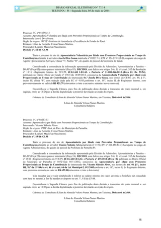 Processo: TC nº 016958/13
Assunto: Aposentadoria Voluntária por Idade com Proventos Proporcionais ao Tempo de Contribuição.
Interessada: Josefa Diva Sousa.
Órgão de origem: IAPEP –Instituto de Assistência e Previdência do Estado do Piauí.
Relatora: Lilian de Almeida Veloso Nunes Martins.
Procurador: Leandro Maciel do Nascimento.
Decisão nº 214/14–GLM
Trata o processo de ato de Aposentadoria Voluntária por Idade com Proventos Proporcionais ao Tempo de
Contribuição,referente à servidora Josefa Diva Sousa,matrícula nº 019217-1, CPF nº 354.219.163-91,ocupante do cargo de
Agente Operacional de Serviços, Classe “I”, Padrão “D”, do quadro de pessoal da Secretaria de Saúde.
Considerando a consonância da informação apresentada pela Divisão de Admissões, Aposentadorias e Pensões –
DAAP (Peça 03) com o parecer ministerial (Peça 05), DECIDO, com fulcro nos artigos 246, II, c/c o art. 382 da Resolução
nº 13/11 –Regimento Interno do TCE/PI, JULGAR LEGAL a Portaria nº 21.000-966/2013–(Peça 02, fls. 53/54),
publicada no Diário Oficial do Estado nº 178/13de 18/09/2013, concessiva da Aposentadoria Voluntária por Idade com
Proporcionais ao Tempo de Contribuição da interessada–Sr.ª Josefa Diva Sousa, nos termos da CF/88, Art. 40, § 1º,
inciso III, alínea “b”, com redação dada pela EC nº 41/03,conforme o art. 197, inciso II, do Regimento Interno, com
proventos mensais no valor de R$ 821,79 (oitocentos e vinte e um reais e setenta e nove centavos).
Encaminha-se à Segunda Câmara, para fins de publicação desta decisão e transcurso do prazo recursal e, em
seguida, envio ao GED para a devida digitalização e posterior devolução ao órgão de origem.
Gabinete da Conselheira Lilian de Almeida Veloso Nunes Martins, em Teresina, 30de abril de2014.
Lilian de Almeida Veloso Nunes Martins
Conselheira Relatora
Processo: TC nº 02057/13
Assunto: Aposentadoria por Idade com Proventos Proporcionais ao Tempo de Contribuição.
Interessado: Vicente Sidonio Alves.
Órgão de origem: IPMP –Inst. de Prev. do Município de Parnaíba.
Relatora: Lilian de Almeida Veloso Nunes Martins.
Procurador: Leandro Maciel do Nascimento.
Decisão nº 215/14–GLM
Trata o processo de ato de Aposentadoria por Idade com Proventos Proporcionais ao Tempo de
Contribuição,referente ao servidor Vicente Sidonio Alves,matrícula nº 1576,CPF nº 306.480.843-53,ocupante do cargo de
Agente Administrativo, do quadro de pessoal da Prefeitura de Parnaíba-PI.
Considerando a consonância da informação apresentada pela Divisão de Admissões, Aposentadorias e Pensões –
DAAP (Peça 22) com o parecer ministerial (Peça 24), DECIDO, com fulcro nos artigos 246, II, c/c o art. 382 da Resolução
nº 13/11 –Regimento Interno do TCE/PI, JULGAR LEGAL a Portaria nº 435/2012–(Peça 12), publicada no Diário Oficial
do Município de Parnaíba nº 1072/12de 05/11/2012, concessiva da Aposentadoria por Idade com Proventos
Proporcionais ao Tempo de Contribuição do interessado–Sr. Vicente Sidonio Alves, nos termos do art. 40, §1º, inciso
III, “b” da CF/88c/c art. 40 c/c o art. 64 da Lei Municipal 2.192/2005conforme o art. 197, inciso II, do Regimento Interno,
com proventos mensais no valor de R$ 622,00(seiscentos e vinte e dois reais).
Vale ressaltar que o valor estabelecido é inferior ao salário mínimo em vigor, devendo o benefício ser concedido
com base no mesmo, a fim de atender ao disposto no art. 7º, VII da CF/88.
Encaminha-se à Segunda Câmara, para fins de publicação desta decisão e transcurso do prazo recursal e, em
seguida, envio ao GED para a devida digitalização e posterior devolução ao órgão de origem.
Gabinete da Conselheira Lilian de Almeida Veloso Nunes Martins, em Teresina, 30de abril de2014.
Lilian de Almeida Veloso Nunes Martins
Conselheira Relatora
DIÁRIO OFICIAL ELETRÔNICO Nº 77/14
TERESINA - PI - Segunda-feira, 05 de maio de 2014
16
 