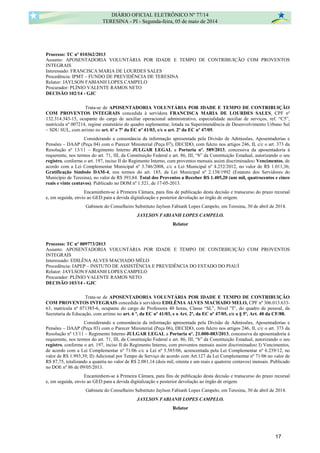 Processo: TC nº 010362/2013
Assunto: APOSENTADORIA VOLUNTÁRIA POR IDADE E TEMPO DE CONTRIBUIÇÃO COM PROVENTOS
INTEGRAIS
Interessado: FRANCISCA MARIA DE LOURDES SALES
Procedência: IPMT – FUNDO DE PREVIDÊNCIA DE TERESINA
Relator: JAYLSON FABIANH LOPES CAMPELO
Procurador: PLÍNIO VALENTE RAMOS NETO
DECISÃO 102/14 - GJC
Trata-se de APOSENTADORIA VOLUNTÁRIA POR IDADE E TEMPO DE CONTRIBUIÇÃO
COM PROVENTOS INTEGRAIS concedida à servidora FRANCISCA MARIA DE LOURDES SALES, CPF nº
132.314.343-15, ocupante do cargo de auxiliar operacional administrativo, especialidade auxiliar de serviços, ref. “C5”,
matrícula nº 007214, regime estatutário do quadro suplementar, lotada na Superintendência de Desenvolvimento Urbano Sul
– SDU SUL, com arrimo no art. 6º e 7º da EC nº 41/03, c/c o art. 2º da EC nº 47/05.
Considerando a consonância da informação apresentada pela Divisão de Admissões, Aposentadorias e
Pensões – DAAP (Peça 04) com o Parecer Ministerial (Peça 07), DECIDO, com fulcro nos artigos 246, II, c/c o art. 373 da
Resolução nº 13/11 – Regimento Interno JULGAR LEGAL a Portaria nº. 589/2013, concessiva da aposentadoria à
requerente, nos termos do art. 71, III, da Constituição Federal e art. 86, III, “b” da Constituição Estadual, autorizando o seu
registro, conforme o art. 197, inciso II do Regimento Interno, com proventos mensais assim discriminados: Vencimentos, de
acordo com a Lei Complementar Municipal nº 3.746/2008, c/c a Lei Municipal nº 4.252/2012, no valor de R$ 1.011,36;
Gratificação Símbolo DAM-4, nos termos do art. 185, da Lei Municipal nº 2.138/1992 (Estatuto dos Servidores do
Município de Teresina), no valor de R$ 393,84. Total dos Proventos a Receber R$ 1.405,20 (um mil, quatrocentos e cinco
reais e vinte centavos). Publicado no DOM nº 1.521, de 17-05-2013.
Encaminhem-se à Primeira Câmara, para fins de publicação desta decisão e transcurso do prazo recursal
e, em seguida, envio ao GED para a devida digitalização e posterior devolução ao órgão de origem.
Gabinete do Conselheiro Substituto Jaylson Fabianh Lopes Campelo, em Teresina, 30 de abril de 2014.
JAYLSON FABIANH LOPES CAMPELO.
Relator
Processo: TC nº 009773/2013
Assunto: APOSENTADORIA VOLUNTÁRIA POR IDADE E TEMPO DE CONTRIBUIÇÃO COM PROVENTOS
INTEGRAIS
Interessado: EDILÊNA ALVES MACHADO MÉLO
Procedência: IAPEP – INSTUTO DE ASSISTÊNCIA E PREVIDÊNCIA DO ESTADO DO PIAUÍ
Relator: JAYLSON FABIANH LOPES CAMPELO
Procurador: PLÍNIO VALENTE RAMOS NETO
DECISÃO 103/14 - GJC
Trata-se de APOSENTADORIA VOLUNTÁRIA POR IDADE E TEMPO DE CONTRIBUIÇÃO
COM PROVENTOS INTEGRAIS concedida à servidora EDILÊNIA ALVES MACHADO MELO, CPF nº 306.013.633-
63, matricula nº 071385-6, ocupante do cargo de Professora 40 horas, Classe “SL”, Nível ”I”, do quadro de pessoal, da
Secretaria de Educação, com arrimo no art. 6 º, da EC nº 41/03, e o Art. 2º, da EC nº 47/05, c/c o § 5º, Art. 40 da CF/88.
Considerando a consonância da informação apresentada pela Divisão de Admissões, Aposentadorias e
Pensões – DAAP (Peça 03) com o Parecer Ministerial (Peça 06), DECIDO, com fulcro nos artigos 246, II, c/c o art. 373 da
Resolução nº 13/11 – Regimento Interno JULGAR LEGAL a Portaria nº. 21.000-083/2013, concessiva da aposentadoria à
requerente, nos termos do art. 71, III, da Constituição Federal e art. 86, III, “b” da Constituição Estadual, autorizando o seu
registro, conforme o art. 197, inciso II do Regimento Interno, com proventos mensais assim discriminados: I) Vencimentos,
de acordo com a Lei Complementar nº 71/06 c/c a Lei nº 5.585/06, acrescentada pela Lei Complementar nº 6.239/12, no
valor de R$ 1.993,39; II) Adicional por Tempo de Serviço de acordo com Art.127 da Lei Complementar nº 71/06 no valor de
R$ 87,75, totalizando a quantia no valor de R$ 2.081,14 (dois mil, oitenta e um reais e quatorze centavos) mensais. Publicado
no DOE nº 86 de 09/05/2013.
Encaminhem-se à Primeira Câmara, para fins de publicação desta decisão e transcurso do prazo recursal
e, em seguida, envio ao GED para a devida digitalização e posterior devolução ao órgão de origem.
Gabinete do Conselheiro Substituto Jaylson Fabianh Lopes Campelo, em Teresina, 30 de abril de 2014.
JAYLSON FABIANH LOPES CAMPELO.
Relator
DIÁRIO OFICIAL ELETRÔNICO Nº 77/14
TERESINA - PI - Segunda-feira, 05 de maio de 2014
17
 