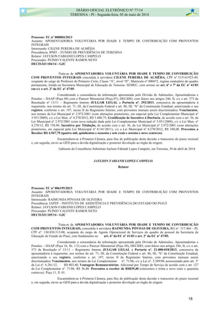 Processo: TC nº 008004/2013
Assunto: APOSENTADORIA VOLUNTÁRIA POR IDADE E TEMPO DE CONTRIBUIÇÃO COM PROVENTOS
INTEGRAIS
Interessado: CILENE PEREIRA DE ALMÊDA
Procedência: IPMT – FUNDO DE PREVIDÊNCIA DE TERESINA
Relator: JAYLSON FABIANH LOPES CAMPELO
Procurador: PLÍNIO VALENTE RAMOS NETO
DECISÃO 104/14 - GJC
Trata-se de APOSENTADORIA VOLUNTÁRIA POR IDADE E TEMPO DE CONTRIBUIÇÃO
COM PROVENTOS INTEGRAIS concedida à servidora CILENE PEREIRA DE ALMÊDA, CPF nº 515141923-49,
ocupante do cargo de Professor de Primeiro Ciclo, Classe “A”, nível “II”, Matrícula nº 000472, regime estatutário do quadro
permanente, lotada na Secretaria Municipal de Educação de Teresina- SEMEC, com arrimo no art. 6º e 7º da EC nº 41/03
em c/c o art. 2º da EC nº 47/05.
Considerando a consonância da informação apresentada pela Divisão de Admissões, Aposentadorias e
Pensões – DAAP (Peça 04) com o Parecer Ministerial (Peça 07), DECIDO, com fulcro nos artigos 246, II, c/c o art. 373 da
Resolução nº 13/11 – Regimento Interno JULGAR LEGAL a Portaria nº. 292/2013, concessiva da aposentadoria à
requerente, nos termos do art. 71, III, da Constituição Federal e art. 86, III, “b” da Constituição Estadual, autorizando o seu
registro, conforme o art. 197, inciso II do Regimento Interno, com proventos mensais assim discriminados: Vencimentos,
nos termos da Lei Municipal nº 2.972/2001 (com alterações posteriores, em especial pela Lei Complementar Municipal nº
3.951/2009), c/c a Lei Mun. nº 4.270/2012, R$ 3.480,75; Gratificação de Incentivo à Docência, de acordo com o art. 36, da
Lei Municipal nº 2.972/2001 (com nova redação dada pela Lei Complementar Municipal nº 3.951/2009), c/c a Lei Mun. nº
4.270/12, R$ 738,96; Incentivo por Titulação, de acordo com o art. 36, da Lei Municipal nº 2.972/2001 (com alterações
posteriores, em especial pela Lei Municipal nº 4.141/2011), c/c a Lei Municipal nº 4.270/2012, R$ 348,08. Proventos a
Receber R$ 4.567,79 (quatro mil, quinhentos e sessenta e sete reais e setenta e nove centavos).
Encaminhem-se à Primeira Câmara, para fins de publicação desta decisão e transcurso do prazo recursal
e, em seguida, envio ao GED para a devida digitalização e posterior devolução ao órgão de origem.
Gabinete do Conselheiro Substituto Jaylson Fabianh Lopes Campelo, em Teresina, 30 de abril de 2014.
JAYLSON FABIANH LOPES CAMPELO.
Relator
Processo: TC nº 006195/2013
Assunto: APOSENTADORIA VOLUNTÁRIA POR IDADE E TEMPO DE CONTRIBUIÇÃO COM PROVENTOS
INTEGRAIS
Interessado: RAIMUNDA PÓVOAS DE OLIVEIRA
Procedência: IAPEP – INSTITUTO DE ASSISTÊNCIA E PREVIDÊNCIA DO ESTADO DO PIAUÍ
Relator: JAYLSON FABIANH LOPES CAMPELO
Procurador: PLÍNIO VALENTE RAMOS NETO
DECISÃO 105/14 - GJC
Trata-se de APOSENTADORIA VOLUNTÁRIA POR IDADE E TEMPO DE CONTRIBUIÇÃO
COM PROVENTOS INTEGRAIS, concedida à servidora RAIMUNDA PÓVOAS DE OLIVEIRA, RG nº. 317.466 – PI,
CPF nº. 130.830.313-00, ocupante do cargo de Agente Operacional de Serviços do quadro de pessoal da Secretaria da
Educação do Estado do Piauí, com fundamento no art. 6º da EC nº 41/03 e art. 2º da EC nº 47/05.
Considerando a consonância da informação apresentada pela Divisão de Admissões, Aposentadorias e
Pensões – DAAP (Peça 16, fls. 1/2) com o Parecer Ministerial (Peça 20), DECIDO, com fulcro nos artigos 246, II, c/c o art.
373 da Resolução nº 13/11 – Regimento Interno JULGAR LEGAL a Portaria nº. 21.000-018/2013, concessiva da
aposentadoria à requerente, nos termos do art. 71, III, da Constituição Federal e art. 86, III, “b” da Constituição Estadual,
autorizando o seu registro, conforme o art. 197, inciso II do Regimento Interno, com proventos mensais assim
discriminados: Vencimentos, nos termos da Lei Complementar nº. 71/06, c/c a Lei nº. 5.589/06 acrescentado pelo art. 3º
da Lei nº. 6.281/12, R$ 803,40; Vantagens Remuneratórias: Adicional por Tempo de Serviço de acordo com o art. 127
da Lei Complementar nº. 71/06, R$ 36,40. Proventos a receber de R$839,40 (oitocentos e trinta e nove reais e quarenta
centavos). Peça 11, fl. 01.
Encaminhem-se à Primeira Câmara, para fins de publicação desta decisão e transcurso do prazo recursal
e, em seguida, envio ao GED para a devida digitalização e posterior devolução ao órgão de origem.
DIÁRIO OFICIAL ELETRÔNICO Nº 77/14
TERESINA - PI - Segunda-feira, 05 de maio de 2014
18
 