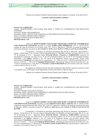 Gabinete do Conselheiro Substituto Jaylson Fabianh Lopes Campelo, em Teresina, 30 de abril de 2014.
JAYLSON FABIANH LOPES CAMPELO.
Relator
Processo: TC nº 006187/2013
Assunto: APOSENTADORIA VOLUNTÁRIA POR IDADE E TEMPO DE CONTRIBUIÇÃO COM PROVENTOS
INTEGRAIS
Interessado: MARIA LÍDIA RODRIGUES
Procedência: IAPEP – INSTITUTO DE ASSISTÊNCIA E PREVIDÊNCIA DO ESTADO DO PIAUÍ
Relator: JAYLSON FABIANH LOPES CAMPELO
Procurador: PLÍNIO VALENTE RAMOS NETO
DECISÃO 106/14 - GJC
Trata-se de APOSENTADORIA VOLUNTÁRIA POR IDADE E TEMPO DE CONTRIBUIÇÃO
COM PROVENTOS INTEGRAIS concedida à servidora MARIA LÍDIA RODRIGUES, CPF nº. 228.053.383-91,
ocupante do cargo de Professor (A) 40 horas, classe “SE”, Nível I, Matrícula nº. 069228-0, do quadro de pessoal da
Secretaria da Educação, com arrimo no Art. 6º da EC nº. 41/03 e Art. 2º da EC nº. 47/05, c/c o § 5º do Art. 40 da CF/88.
Considerando a consonância da informação apresentada pela Divisão de Admissões, Aposentadorias e
Pensões – DAAP (Peça 17, fls. 1/2) com o Parecer Ministerial (Peça 21), DECIDO, com fulcro nos artigos 246, II, c/c o art.
373 da Resolução nº 13/11 – Regimento Interno JULGAR LEGAL a Portaria nº. 21.000-031/2013, concessiva da
aposentadoria à requerente, nos termos do art. 71, III, da Constituição Federal e art. 86, III, “b” da Constituição Estadual,
autorizando o seu registro, conforme o art. 197, inciso II do Regimento Interno, com proventos mensais assim
discriminados: Vencimentos, nos termos da Lei Complementar nº. 71/06, c/c a Lei nº. 5.589/06 acrescentado pelo art. 3º
da Lei nº. 6.281/12, R$ 2.215,19; Vantagens Remuneratórias: Adicional por Tempo de Serviço de acordo com o art.
127 da Lei Complementar nº. 71/06, R$ 87,75. Proventos a receber de R$2.302,94 (dois mil trezentos e dois reais e noventa
e quatro centavos). Peça 13, fl. 01/02.
Encaminhem-se à Primeira Câmara, para fins de publicação desta decisão e transcurso do prazo recursal
e, em seguida, envio ao GED para a devida digitalização e posterior devolução ao órgão de origem.
Gabinete do Conselheiro Substituto Jaylson Fabianh Lopes Campelo, em Teresina, 30 de abril de 2014.
JAYLSON FABIANH LOPES CAMPELO.
Relator
Processo: TC nº 006191/2013
Assunto: APOSENTADORIA VOLUNTÁRIA POR IDADE E TEMPO DE CONTRIBUIÇÃO COM PROVENTOS
INTEGRAIS
Interessado: REGINA CÉLIA SILVA ARAÚJO
Procedência: IAPEP – INSTITUTO DE ASSISTÊNCIA E PREVIDÊNCIA DO ESTADO DO PIAUÍ
Relator: JAYLSON FABIANH LOPES CAMPELO
Procurador: PLÍNIO VALENTE RAMOS NETO
DECISÃO 107/14 - GJC
Trata-se de APOSENTADORIA VOLUNTÁRIA POR IDADE E TEMPO DE CONTRIBUIÇÃO
COM PROVENTOS INTEGRAIS concedida a servidora REGINA CÉLIA SILVA ARAÚJO, CPF nº. 200.451.073-00,
ocupante do cargo de Professor(a) 40h, Classe “SE”, nível “IV”, matrícula nº. 069295-6, do quadro de pessoal da Secretaria
de Educação - SEDUC, com arrimo no art. 6º e 7º da EC nº. 41/03 em c/c o art. 2º da EC nº. 47/05, c/c o § 5º do Art. 40
da CF/88.
Considerando a consonância da informação apresentada pela Divisão de Admissões, Aposentadorias e
Pensões – DAAP (Peça 17, fls. 1/2) com o Parecer Ministerial (Peça 21), DECIDO, com fulcro nos artigos 246, II, c/c o art.
373 da Resolução nº 13/11 – Regimento Interno JULGAR LEGAL a Portaria nº. 21.000-119/2013, concessiva da
aposentadoria à requerente, nos termos do art. 71, III, da Constituição Federal e art. 86, III, “b” da Constituição Estadual,
autorizando o seu registro, conforme o art. 197, inciso II do Regimento Interno, com proventos mensais assim
discriminados: Vencimentos, nos termos da Lei Complementar nº. 71/06, c/c a Lei nº. 5.589/06 acrescentado pelo art. 3º
da Lei nº. 6.239/12, R$ 2.373,28; Vantagens Remuneratórias: Adicional por Tempo de Serviço de acordo com o art.
127 da Lei Complementar nº. 71/06, R$ 97,31. Proventos a receber de R$2.470,59 (dois mil quatrocentos e setenta reais e
cinquenta e nove centavos). Peça 13, fl. 01/02.
DIÁRIO OFICIAL ELETRÔNICO Nº 77/14
TERESINA - PI - Segunda-feira, 05 de maio de 2014
19
 