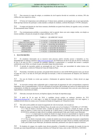 2.2 Para concorrer às vagas de estágio, os estudantes de nível superior deverão ter concluído, no mínimo, 50% dos
créditos dos seus respectivos cursos.
2.3 O Termo de Compromisso será celebrado por 12 (doze) meses, podendo ser prorrogado uma vez por igual período,
desde que haja interesse dos partícipes e ainda mantida a condição do estudante, conforme Resolução nº 397/09 e alterações.
2.4 O estágio terá duração de vinte horas semanais, distribuídas em quatro horas diárias, de segunda a sexta, no horário
de funcionamento deste Tribunal.
2.5 Fica terminantemente proibida a concomitância, total ou parcial, deste com outro estágio similar, em relação ao
mesmo candidato, sob pena da cessação do estágio celebrado com o TCE.
TABELA 1 – QUADRO DE VAGAS
DIREITO 15 VAGAS + CADASTRO DE RESERVA
CIÊNCIAS CONTÁBEIS 15 VAGAS + CADASTRO DE RESERVA
CIÊNCIAS ECONÔMICAS 1 VAGA + CADASTRO DE RESERVA
ADMINISTRAÇÃO 10 VAGAS + CADASTRO DE RESERVA
JORNALISMO 3 VAGAS + CADASTRO DE RESERVA
ENGENHARIA 4 VAGAS + CADASTRO DE RESERVA
INFORMÁTICA 3 VAGAS + CADASTRO DE RESERVA
3. DAS INSCRIÇÕES
3.1 Os estudantes interessados em se inscrever neste processo seletivo deverão acessar o formulário on line,
disponibilizado no endereço eletrônico (http://www.tce.pi.gov.br), das 09:00 horas do dia 07 de maio de 2014 às 14:00 horas
do dia 21 de maio de 2014. A inscrição do candidato implicará o conhecimento e a aceitação das normas e condições
estabelecidas neste Edital, em relação às quais não poderá alegar desconhecimento.
3.1.1 O período de inscrições poderá ser prorrogado por até 2 dias úteis, por necessidade de ordem técnica e/ou
operacional, a critério do Tribunal de Contas do Estado do Piauí.
3.2 Preenchido o formulário de inscrição, será gerado boleto bancário no valor de R$ 40,00 (quarenta reais), que deverá
ser pago até o dia 21 de maio de 2014 para efetivação da inscrição, a título de ressarcimento de despesas com material e
serviços.
3.3 Em caso de feriado ou evento que acarrete o fechamento de agências bancárias, o boleto deverá ser pago
antecipadamente.
3.4 As inscrições somente serão confirmadas após a comprovação do pagamento do valor correspondente à respectiva
importância, não se responsabilizando o TCE por solicitações de inscrições não recebidas por motivos de ordem técnicas dos
computadores, de falhas de comunicação, de congestionamento das linhas de comunicação, bem como por outros fatores que
impossibilitem a transferência de dados.
3.5 Efetivada a inscrição não haverá, em hipótese alguma, devolução da importância paga.
3.6 A partir de 26 de maio de 2014, o candidato deverá conferir no endereço eletrônico do TCE
(http://www.tce.pi.gov.br), se o valor pago e os dados da inscrição efetuada foram processados. Em caso negativo, o
candidato deverá entrar em contato com a Comissão de Seleção de Estagiários do Tribunal de Contas.
3.7 Não serão aceitos pedidos de isenção do pagamento do valor da inscrição, com exceção ao:
3.7.1 Doador de sangue e/ou Doador de Medula Óssea, de acordo com as Leis Estaduais nº 5.268/2002 e nº 5.397/2004.
3.7.1.1 Para ter direito à inscrição isenta, o doador de sangue deverá comprovar a doação de sangue, que não
pode ser inferior a 3 (três) vezes em um período de 12 (doze) meses, a contar da data do término das inscrições
(21/05/2014), realizada em órgão oficial ou entidade credenciada pela União, pelo Estado ou por Município.
3.7.1.1.1 A comprovação da condição de doador de sangue deverá ser encaminhada no original ou cópia
autenticada em papel timbrado com data, assinatura e carimbo da entidade coletora, até o dia 16 de maio
de 2014
3.7.1.2 Para ter direito à inscrição isenta, o doador de medula óssea deverá apresentar documento comprobatório
(original ou cópia autenticada) de sua condição de doador emitido por órgão oficial ou entidade credenciada pela
União, pelo Estado ou por Município, devidamente atualizado, juntamente com cópia do respectivo histórico.
3.8 Os doadores de sangue e/ou medula óssea devem preencher o formulário de requisição da isenção da taxa de
inscrição que estará disponibilizado no endereço eletrônico do Tribunal de Contas, entre os dias 14/05/2014 a 16/05/2014.
DIÁRIO OFICIAL ELETRÔNICO Nº 77/14
TERESINA - PI - Segunda-feira, 05 de maio de 2014
2
 