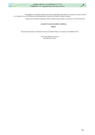 Encaminhem-se à Primeira Câmara, para fins de publicação desta decisão e transcurso do prazo recursal
e, em seguida, envio ao GED para a devida digitalização e posterior devolução ao órgão de origem.
Gabinete do Conselheiro Substituto Jaylson Fabianh Lopes Campelo, em Teresina, 30 de abril de 2014.
JAYLSON FABIANH LOPES CAMPELO.
Relator
Secretaria das Sessões do Tribunal de Contas do Estado do Piauí, em Teresina, 02 de maio de 2014.
Ana Teresa Ribeiro da Silveira
Secretaria das Sessões
DIÁRIO OFICIAL ELETRÔNICO Nº 77/14
TERESINA - PI - Segunda-feira, 05 de maio de 2014
20
ANA TERESA RIBEIRO
DA
SILVEIRA:7896617536
8
Assinado de forma digital por ANA TERESA
RIBEIRO DA SILVEIRA:78966175368
DN: c=BR, o=ICP-Brasil, ou=Secretaria da
Receita Federal do Brasil - RFB, ou=SOLUTI,
ou=ARSOLUTI, ou=RFB e-CPF A3, cn=ANA
TERESA RIBEIRO DA SILVEIRA:78966175368
Dados: 2014.05.02 14:48:13 -03'00'
 