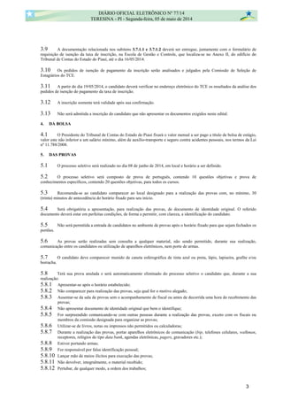 3.9 A documentação relacionada nos subitens 3.7.1.1 e 3.7.1.2 deverá ser entregue, juntamente com o formulário de
requisição de isenção da taxa de inscrição, na Escola de Gestão e Controle, que localiza-se no Anexo II, do edifício do
Tribunal de Contas do Estado do Piauí, até o dia 16/05/2014.
3.10 Os pedidos de isenção de pagamento da inscrição serão analisados e julgados pela Comissão de Seleção de
Estagiários do TCE.
3.11 A partir do dia 19/05/2014, o candidato deverá verificar no endereço eletrônico do TCE os resultados da análise dos
pedidos de isenção do pagamento da taxa de inscrição.
3.12 A inscrição somente terá validade após sua confirmação.
3.13 Não será admitida a inscrição do candidato que não apresentar os documentos exigidos neste edital.
4. DA BOLSA
4.1 O Presidente do Tribunal de Contas do Estado do Piauí fixará o valor mensal a ser pago a título de bolsa de estágio,
valor este não inferior a um salário mínimo, além de auxílio-transporte e seguro contra acidentes pessoais, nos termos da Lei
nº 11.788/2008.
5. DAS PROVAS
5.1 O processo seletivo será realizado no dia 08 de junho de 2014, em local e horário a ser definido.
5.2 O processo seletivo será composto de prova de português, contendo 10 questões objetivas e prova de
conhecimentos específicos, contendo 20 questões objetivas, para todos os cursos.
5.3 Recomenda-se ao candidato comparecer ao local designado para a realização das provas com, no mínimo, 30
(trinta) minutos de antecedência do horário fixado para seu início.
5.4 Será obrigatória a apresentação, para realização das provas, de documento de identidade original. O referido
documento deverá estar em perfeitas condições, de forma a permitir, com clareza, a identificação do candidato.
5.5 Não será permitida a entrada de candidatos no ambiente de provas após o horário fixado para que sejam fechados os
portões.
5.6 As provas serão realizadas sem consulta a qualquer material, não sendo permitido, durante sua realização,
comunicação entre os candidatos ou utilização de aparelhos eletrônicos, nem porte de armas.
5.7 O candidato deve comparecer munido de caneta esferográfica de tinta azul ou preta, lápis, lapiseira, grafite e/ou
borracha.
5.8 Terá sua prova anulada e será automaticamente eliminado do processo seletivo o candidato que, durante a sua
realização:
5.8.1 Apresentar-se após o horário estabelecido;
5.8.2 Não comparecer para realização das provas, seja qual for o motivo alegado;
5.8.3 Ausentar-se da sala de provas sem o acompanhamento de fiscal ou antes de decorrida uma hora do recebimento das
provas;
5.8.4 Não apresentar documento de identidade original que bem o identifique;
5.8.5 For surpreendido comunicando-se com outras pessoas durante a realização das provas, exceto com os fiscais ou
membros da comissão designada para organizar as provas;
5.8.6 Utilizar-se de livros, notas ou impressos não permitidos ou calculadoras;
5.8.7 Durante a realização das provas, portar aparelhos eletrônicos de comunicação (bip, telefones celulares, walkman,
receptores, relógios do tipo data bank, agendas eletrônicas, pagers, gravadores etc.);
5.8.8 Estiver portando armas;
5.8.9 For responsável por falsa identificação pessoal;
5.8.10 Lançar mão de meios ilícitos para execução das provas;
5.8.11 Não devolver, integralmente, o material recebido;
5.8.12 Pertubar, de qualquer modo, a ordem dos trabalhos;
DIÁRIO OFICIAL ELETRÔNICO Nº 77/14
TERESINA - PI - Segunda-feira, 05 de maio de 2014
3
 