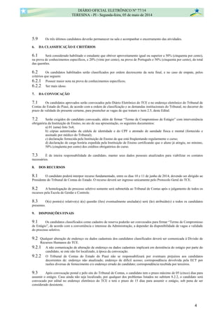 5.9 Os três últimos candidatos deverão permanecer na sala e acompanhar o encerramento das atividades.
6. DA CLASSIFICAÇÃO E CRITÉRIOS
6.1 Será considerado habilitado o estudante que obtiver aproveitamento igual ou superior a 50% (cinquenta por cento),
na prova de conhecimentos específicos, e 20% (vinte por cento), na prova de Português e 50% (cinquenta por cento), do total
das questões.
6.2 Os candidatos habilitados serão classificados por ordem decrescente da nota final, e no caso de empate, pelos
critérios que seguem:
6.2.1 Possuir maior nota na prova de conhecimentos específicos;
6.2.2 Ser mais idoso.
7. DA CONVOCAÇÃO
7.1 Os candidatos aprovados serão convocados pelo Diário Eletrônico do TCE e no endereço eletrônico do Tribunal de
Contas do Estado do Piauí, de acordo com a ordem de classificação e as demandas institucionais do Tribunal, no decorrer do
prazo de validade do presente certame, para preencher as vagas de que tratam o item 2.5, deste Edital.
7.2 Serão exigidos do candidato convocado, além de firmar “Termo de Compromisso de Estágio” com interveniência
obrigatória da Instituição de Ensino, no ato de sua apresentação, os seguintes documentos:
a) 01 (uma) foto 3x4;
b) cópias autenticadas da cédula de identidade e do CPF e atestado de sanidade física e mental (fornecido e
assinado por médico do Tribunal);
c) declaração fornecida pela Instituição de Ensino de que está freqüentando regularmente o curso;
d) declaração de carga horária expedida pela Instituição de Ensino certificando que o aluno já atingiu, no mínimo,
50% (cinqüenta por cento) dos créditos obrigatórios do curso.
7.3 É de inteira responsabilidade do candidato, manter seus dados pessoais atualizados para viabilizar os contatos
necessários.
8. DOS RECURSOS
8.1 O candidato poderá interpor recurso fundamentado, entre os dias 10 e 11 de junho de 2014, devendo ser dirigido ao
Presidente do Tribunal de Contas do Estado. O recurso deverá ser ingresso unicamente pelo Protocolo Geral do TCE.
8.2 A homologação do processo seletivo somente será submetida ao Tribunal de Contas após o julgamento de todos os
recursos pela Escola de Gestão e Controle.
8.3 O(s) ponto(s) relativo(s) à(s) questão (ões) eventualmente anulada(s) será (ão) atribuído(s) a todos os candidatos
presentes.
9. DISPOSIÇÕES FINAIS
9.1 Os candidatos classificados como cadastro de reserva poderão ser convocados para firmar “Termo de Compromisso
de Estágio”, de acordo com a conveniência e interesse da Administração, a depender da disponibilidade de vagas e validade
do processo seletivo.
9.2 Qualquer alteração de endereço ou dados cadastrais dos candidatos classificados deverá ser comunicada à Divisão de
Recursos Humanos do TCE.
9.2.1 A não comunicação de alteração de endereço ou dados cadastrais implicará em desistência do estágio por parte do
candidato, se este não for localizado, à época da convocação.
9.2.2 O Tribunal de Contas do Estado do Piauí não se responsabilizará por eventuais prejuízos aos candidatos
decorrentes de: endereço não atualizado; endereço de difícil acesso; correspondência devolvida pela ECT por
razões diversas de fornecimento e/o endereço errado do candidato; correspondência recebida por terceiros.
9.3 Após convocação postal e pelo site do Tribunal de Contas, o candidato tem o prazo máximo de 05 (cinco) dias para
assumir o estágio. Caso ainda não seja localizado, por qualquer dos problemas listados no subitem 8.2.2, o candidato será
convocado por edital no endereço eletrônico do TCE e terá o prazo de 15 dias para assumir o estágio, sob pena de ser
considerado desistente.
DIÁRIO OFICIAL ELETRÔNICO Nº 77/14
TERESINA - PI - Segunda-feira, 05 de maio de 2014
4
 