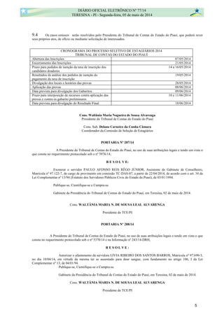 9.4 Os casos omissos serão resolvidos pelo Presidente do Tribunal de Contas do Estado do Piauí, que poderá rever
seus próprios atos, de ofício ou mediante solicitação de interessados.
CRONOGRAMA DO PROCESSO SELETIVO DE ESTAGIÁRIOS 2014
TRIBUNAL DE CONTAS DO ESTADO DO PIAUÍ
Abertura das Inscrições 07/05/2014
Encerramento das Inscrições 21/05/2014
Prazo para pedidos de isenção da taxa de inscrição dos
candidatos doadores
14 a 16/05/2014
Resultados da análise dos pedidos de isenção do
pagamento da taxa de inscrição
19/05/2014
Divulgação dos locais e horários das provas 28/05/2014
Aplicação das provas 08/06/2014
Data prevista para divulgação dos Gabaritos 09/06/2014
Prazo para interposição de recursos contra aplicação das
provas e contra os gabarito preliminares
10 e 11/06/2014
Data prevista para divulgação do Resultado Final 18/06/2014
Cons. Waltânia Maria Nogueira de Sousa Alvarenga
Presidente do Tribunal de Contas do Estado do Piauí
Cons. Sub. Delano Carneiro da Cunha Câmara
Coordenador da Comissão de Seleção de Estagiários
PORTARIA Nº 287/14
A Presidente do Tribunal de Contas do Estado do Piauí, no uso de suas atribuições legais e tendo em vista o
que consta no requerimento protocolado sob o nº 5976/14,
R E S O L V E:
Exonerar o servidor PAULO AFONSO REIS RÊGO JÚNIOR, Assistente de Gabinete de Conselheiro,
Matrícula nº 97.122-7, do cargo de provimento em comissão TC-DAS-07, a partir de 22/04/2014, de acordo com o art. 34 da
Lei Complementar nº 13/94 (Estatuto dos Servidores Públicos Civis do Estado do Piauí), de 03/01/1994.
Publique-se, Cientifique-se e Cumpra-se.
Gabinete da Presidência do Tribunal de Contas do Estado do Piauí, em Teresina, 02 de maio de 2014.
Cons. WALTÂNIA MARIA N. DE SOUSA LEAL ALVARENGA
Presidente do TCE/PI
PORTARIA Nº 288/14
A Presidente do Tribunal de Contas do Estado do Piauí, no uso de suas atribuições legais e tendo em vista o que
consta no requerimento protocolado sob o nº 5370/14 e na Informação nº 243/14-DRH,
R E S O L V E :
Autorizar o afastamento da servidora LÍVIA RIBEIRO DOS SANTOS BARROS, Matrícula nº 97.690-3,
no dia 10/04/14, em virtude da mesma ter se ausentado para doar sangue, com fundamento no artigo 106, I da Lei
Complementar nº 13, de 04/01/94.
Publique-se, Cientifique-se e Cumpra-se.
Gabinete da Presidência do Tribunal de Contas do Estado do Piauí, em Teresina, 02 de maio de 2014.
Cons. WALTÂNIA MARIA N. DE SOUSA LEAL ALVARENGA
Presidente do TCE/PI
DIÁRIO OFICIAL ELETRÔNICO Nº 77/14
TERESINA - PI - Segunda-feira, 05 de maio de 2014
5
 