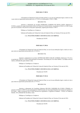 PORTARIA Nº 289/14
A Presidente do Tribunal de Contas do Estado do Piauí, no uso de suas atribuições legais e tendo em vista
o que consta no requerimento protocolado sob o nº 5110/14 e na Informação nº 228/14 - DRH,
R E S O L V E:
Autorizar o afastamento da servidora RAIMUNDA ALMEIDA DE SOUSA COSTA, Matrícula nº
02.020-6, ocupante do cargo de provimento efetivo de Técnico de Controle Externo, no período de 22/04/14 a 23/06/14, para
gozo de 63 (sessenta e três) dias de Licença para Capacitação, suspensa pela Portaria nº 700/13.
Publique-se, Cientifique-se e Cumpra-se.
Gabinete da Presidência do Tribunal de Contas do Estado do Piauí, em Teresina, 02 de maio de 2014.
Cons. WALTÂNIA MARIA N. DE SOUSA LEAL ALVARENGA
Presidente do TCE/PI
PORTARIA Nº 290/14
A Presidente do Tribunal de Contas do Estado do Piauí, no uso de suas atribuições legais e tendo em vista o
que consta no requerimento protocolado sob o nº 6122/14,
R E S O L V E:
Autorizar o afastamento do servidor ANTÔNIO RICARDO LEÃO DE ALMEIDA, Matrícula nº 97.116-2,
no período de 13/05/14 a 17/05/14, para participar do Seminário “Governança de TI no Setor Público”, na cidade do Rio de
Janeiro, atribuindo-lhe quatro diárias e meia.
Publique-se, Cientifique-se e Cumpra-se.
Gabinete da Presidência do Tribunal de Contas do Estado do Piauí, em Teresina, 02 de maio de 2014.
Cons. WALTÂNIA MARIA N. DE SOUSA LEAL ALVARENGA
Presidente do TCE/PI
PORTARIA Nº 291/14
A Presidente do Tribunal de Contas do Estado do Piauí, no uso de suas atribuições legais e tendo em vista o
que consta no requerimento protocolado sob o nº 5775/14,
R E S O L V E:
Autorizar o afastamento do Conselheiro Substituto DELANO CARNEIRO DA CUNHA CÂMARA, no
período de 05/05/14 a 08/05/14, para participação do XXIII Encontro da Associação Brasileira das Escolas do Legislativo e
de Contas – ABEL em parceria com a União Nacional dos Legisladores e Legislativos Estaduais – UNALE, na cidade de
Brasília - DF, atribuindo-lhe três diárias e meia.
Publique-se, Cientifique-se e Cumpra-se.
Gabinete da Presidência do Tribunal de Contas do Estado do Piauí, em Teresina, 02 de maio de 2014.
Cons. WALTÂNIA MARIA N. DE SOUSA LEAL ALVARENGA
Presidente do TCE/PI
DIÁRIO OFICIAL ELETRÔNICO Nº 77/14
TERESINA - PI - Segunda-feira, 05 de maio de 2014
6
 
