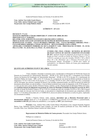 Sessão da Primeira Câmara, em Teresina, 01 de abril de 2014.
Cons. Anfrísio Neto Lobão Castelo Branco Presidente
Cons. Subst. Jaylson Fabianh Lopes Campelo Relator
Fui presente: José Araújo Pinheiro Júnior Procurador do MPC-TCE/PI
ACÓRDÃO Nº. 427-A/14
DECISÃO Nº. 77-A/14
SESSÃO DA PRIMEIRA CÂMARA ORDINÁRIA Nº. 10 DE 01 DE ABRIL DE 2014
PROCESSO TCE nº. 14.696/2012.
RELATOR: CONS. SUBSTITUTO JAYLSON FABIANH LOPES CAMPELO.
PRESTAÇÃO DE CONTAS DE GOVERNO DO MUNICÍPIO DE BONFIM DO PIAUÍ– EXERCÍCIO 2011.
RESPONSÁVEIS: FUNDEB – PAULO HENRIQUE RIBEIRO; FMS – PAULO HENRIQUE RIBEIRO; FMAS –
PAULO HENRIQUE RIBEIRO; CÂMARA MUNICIPAL – RENATO PEREIRA PAES LANDIM
ADVOGADO: UANDERSON FERREIRA DA SILVA (OAB/PI Nº. 5.456 – PROCURAÇÃO: FUNDEB – FL. 02 DA
PEÇA 11; FMS – FL. 02 DA PEÇA 11; FMAS – FL. 02 DA PEÇA 11)
FUNDEB. FMS. FMAS. CÂMARA MUNICIPAL DE BONFIM
DO PIAUÍ. CONTAS DE GESTÃO. EXERCÍCIO FINANCEIRO
DE 2011. Anulação integral do julgamento da prestação de contas de
Bonfim do Piauí, ocorrido na Sessão da Primeira Câmara nº 07 de
11/03/14 e exarado por meio dos Acórdãos TCE/PI nº 282 a 286/14
(Peça 40 a 44). Determinar que a Diretoria Processual junte a
documentação faltante. Encaminhar a DFAM para análise do
contraditório e ao Ministério Público de Contas para manifestação.
Decisão unânime.
QUANTO AOS ACÓRDÃOS TCE/PI Nº 282 A 286/14
Vistos, relatados e discutidos os presentes autos, considerando as informações da VII Divisão Técnica da
Diretoria de Fiscalização da Administração Municipal – DFAM, às fls. 26/62 da peça 08, o contraditório da II Divisão
Técnica da Diretoria de Fiscalização da Administração Municipal – DFAM, às fls. 01/16 da peça 20, a manifestação do
Ministério Público de Contas – MPC, às fls. 01/13 da peça 26, a proposta de voto inicial do Relator proferida na Sessão de
Julgamento nº 07 de 11/03/14 (fls. 01/26 da peça 31), os Acórdãos TCE/PI nºs 282 a 286/14 (peças 40 a 44), a sustentação
oral do Advogado, que solicitou a anulação do parecer e dos acórdãos supramencionados, em razão da ausência de análise de
documentos protocolados em sede de defesa, o voto do Relator proferido nesta sessão de julgamento, às fls. 01/02 da peça 61,
e o mais que dos autos consta, decidiu a Primeira Câmara, unânime, ouvido o Representante do Ministério Público de Contas,
pela anulação integral do julgamento da prestação de contas do Município de Bonfim do Piauí-PI (exercício de 2011),
ocorrido na Sessão da Primeira Câmara nº 07 de 11/03/14 e exarado por meio dos Acórdãos TCE/PI nºs 282 a 286/14 (peças
40 a 44), tendo em vista que esta Corte de Contas, ao não promover a digitalização de documentos que compunham a defesa
(peças 7 a 13 da defesa protocolada sob o nº 010004/2013), deixou de analisar devidamente as razões do gestor, implicando
em cerceamento de defesa.
Decidiu a Primeira Câmara, ainda, unânime, determinar que a Diretoria Processual junte a
documentação faltante (peças 07 a 13 do protocolo nº 010004/2013) ao processo TC-E 014.696/12 e, posteriormente,
encaminhe-o à DFAM, para análise de contraditório, e, em seguida, ao MPC, para manifestação.
Presentes: Cons. Anfrísio Neto Lobão Castelo Branco (Presidente); Cons. Joaquim Kennedy Nogueira
Barros; Cons. Substituto Jaylson Fabianh Lopes Campelo, em razão da ausência justificada do Cons. Olavo Rebêlo de
Carvalho Filho; Cons. Substituto Delano Carneiro da Cunha Câmara.
Representante do Ministério Público de Contas presente: Procurador José Araújo Pinheiro Júnior.
Publique-se e cumpra-se.
Sessão da Primeira Câmara, em Teresina, 01 de abril de 2014.
Cons. Anfrísio Neto Lobão Castelo Branco Presidente
Cons. Subst. Jaylson Fabianh Lopes Campelo Relator
Fui presente: José Araújo Pinheiro Júnior Procurador do MPC-TCE/PI
DIÁRIO OFICIAL ELETRÔNICO Nº 77/14
TERESINA - PI - Segunda-feira, 05 de maio de 2014
8
 
