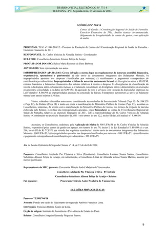 ACÓRDÃO Nº. 504/14
Contas de Gestão. I Coordenação Regional de Saúde de Parnaíba.
Exercício Financeiro de 2011. Análise técnica circunstanciada.
Julgamento de Irregularidade às contas do gestor, com aplicação
de multa.
PROCESSO: TC-O nº. 044.204/12 - Processo de Prestação de Contas da I Coordenação Regional de Saúde de Parnaíba -
Exercício Financeiro de 2011
RESPONSÁVEL: Sr. Carlos Vinícius de Almeida Batista - Coordenador
RELATOR: Conselheiro-Substituto Alisson Felipe de Araújo
PROCURADOR DO MPC: Raïssa Maria Rezende de Deus Barbosa
ADVOGADO: Sem representação nos autos
IMPROPRIEDADES APURADAS: Grave infração a norma legal ou regulamentar de natureza contábil, financeira,
orçamentária, operacional e patrimonial: a) não envio de documentos integrantes dos Balancetes Mensais; b)
impropriedades apuradas nas despesas classificadas por natureza; c) recolhimento e pagamento extemporâneo de
contribuições previdenciárias. Impropriedades e falhas de natureza meramente formal: a) divergências entre o SIAFEM,
extratos bancários e balancetes financeiros dos valores relativos à receita e despesa; b) divergências de classificação da
receita e da despesa entre os balancetes mensais e o balancete consolidado; c) divergência entre o demonstrativo da execução
orçamentária consolidado e os dados do SIAFEM; d) aquisição de bens e serviços com violação de disposições expressas na
Lei Federal n°. 8.666/93; e) impropriedades apuradas na concessão de diárias; f) empenhos a posteriori; g) envio de balancete
mensal com atraso inferior a 30 dias.
Vistos, relatados e discutidos estes autos, considerando as conclusões da Secretaria do Tribunal (Peça 05: fls. 104/128
e Peça 12), do Relator (Peça 18) e tendo em vista a manifestação do Ministério Público de Contas (Peça 15), acordam os
Conselheiros, unânimes, de acordo com a manifestação do Ministério Público de Contas, nos termos da proposta de decisão
elaborada pelo Relator, e em face das impropriedades apuradas, julgar Irregulares as contas da I Coordenação Regional de
Saúde de Parnaíba, relativas ao exercício financeiro de 2011, sob a responsabilidade do Sr. Carlos Vinícius de Almeida
Batista - Coordenador no exercício financeiro de 2011 - nos termos do art. 122, inciso III da Lei Estadual nº. 5.888/09.
Acordam, os Conselheiros, unânimes, pela Aplicação de Multa de 500 UFRs/PI ao Sr. Carlos Vinícius de Almeida
Batista, responsável pelas contas de gestão em apreço, nos termos do art. 79, inciso II da Lei Estadual nº 5.888/09 c/c o art.
206, inciso III do RI TCE PI, em virtude das seguintes ocorrências: a) não envio de documentos integrantes dos Balancetes
Mensais - 100 UFRs/PI; b) impropriedades apuradas nas despesas classificadas por natureza - 100 UFRs/PI; c) recolhimento
e pagamento extemporâneo de contribuições previdenciárias - 300 UFRs/PI.
Ata da Sessão Ordinária da Segunda Câmara nº 14, de 23 de abril de 2014.
Presentes: Conselheiro Abelardo Pio Vilanova e Silva (Presidente), Conselheiro Luciano Nunes Santos, Conselheiro-
Substituto Alisson Felipe de Araújo, em substituição, a Conselheira Lilian de Almeida Veloso Nunes Martins, ausente por
motivo justificado.
Representante do MPC presente: Procurador Márcio André Madeira de Vasconcelos.
Conselheiro Abelardo Pio Vilanova e Silva - Presidente
Conselheiro-Substituto Alisson Felipe de Araújo - Relator
Fui presente: Procurador Márcio André Madeira de Vasconcelos
DECISÕES MONOCRÁTICAS
Processo TC/001766/14
Assunto: Pensão em razão do falecimento do segurado Antônio Francisco Lima.
Interessada: Francisca Helena Soares de Lima.
Órgão de origem: Instituto de Assistência e Previdência do Estado do Piauí.
Relator: Conselheiro Joaquim Kennedy Nogueira Barros.
DIÁRIO OFICIAL ELETRÔNICO Nº 77/14
TERESINA - PI - Segunda-feira, 05 de maio de 2014
9
 