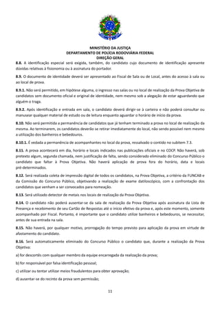 MINISTÉRIO DA JUSTIÇA
DEPARTAMENTO DE POLÍCIA RODOVIÁRIA FEDERAL
DIREÇÃO GERAL
11
8.8. A identificação especial será exigida, também, do candidato cujo documento de identificação apresente
dúvidas relativas à fisionomia ou à assinatura do portador.
8.9. O documento de identidade deverá ser apresentado ao Fiscal de Sala ou de Local, antes do acesso à sala ou
ao local de prova.
8.9.1. Não será permitido, em hipótese alguma, o ingresso nas salas ou no local de realização da Prova Objetiva de
candidatos sem documento oficial e original de identidade, nem mesmo sob a alegação de estar aguardando que
alguém o traga.
8.9.2. Após identificação e entrada em sala, o candidato deverá dirigir-se à carteira e não poderá consultar ou
manusear qualquer material de estudo ou de leitura enquanto aguardar o horário de início da prova.
8.10. Não será permitida a permanência de candidatos que já tenham terminado a prova no local de realização da
mesma. Ao terminarem, os candidatos deverão se retirar imediatamente do local, não sendo possível nem mesmo
a utilização dos banheiros e bebedouros.
8.10.1. É vedada a permanência de acompanhantes no local da prova, ressalvado o contido no subitem 7.3.
8.11. A prova acontecerá em dia, horário e locais indicados nas publicações oficiais e no COCP. Não haverá, sob
pretexto algum, segunda chamada, nem justificação de falta, sendo considerado eliminado do Concurso Público o
candidato que faltar à Prova Objetiva. Não haverá aplicação de prova fora do horário, data e locais
pré-determinados.
8.12. Será realizada coleta de impressão digital de todos os candidatos, na Prova Objetiva, a critério da FUNCAB e
da Comissão do Concurso Público, objetivando a realização de exame datiloscópico, com a confrontação dos
candidatos que venham a ser convocados para nomeação.
8.13. Será utilizado detector de metais nos locais de realização da Prova Objetiva.
8.14. O candidato não poderá ausentar-se da sala de realização da Prova Objetiva após assinatura da Lista de
Presença e recebimento de seu Cartão de Respostas até o início efetivo da prova e, após este momento, somente
acompanhado por Fiscal. Portanto, é importante que o candidato utilize banheiros e bebedouros, se necessitar,
antes de sua entrada na sala.
8.15. Não haverá, por qualquer motivo, prorrogação do tempo previsto para aplicação da prova em virtude de
afastamento do candidato.
8.16. Será automaticamente eliminado do Concurso Público o candidato que, durante a realização da Prova
Objetiva:
a) for descortês com qualquer membro da equipe encarregada da realização da prova;
b) for responsável por falsa identificação pessoal;
c) utilizar ou tentar utilizar meios fraudulentos para obter aprovação;
d) ausentar-se do recinto da prova sem permissão;
 