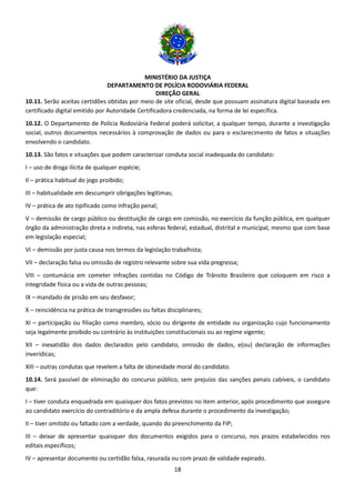 MINISTÉRIO DA JUSTIÇA
DEPARTAMENTO DE POLÍCIA RODOVIÁRIA FEDERAL
DIREÇÃO GERAL
18
10.11. Serão aceitas certidões obtidas por meio de site oficial, desde que possuam assinatura digital baseada em
certificado digital emitido por Autoridade Certificadora credenciada, na forma de lei específica.
10.12. O Departamento de Polícia Rodoviária Federal poderá solicitar, a qualquer tempo, durante a investigação
social, outros documentos necessários à comprovação de dados ou para o esclarecimento de fatos e situações
envolvendo o candidato.
10.13. São fatos e situações que podem caracterizar conduta social inadequada do candidato:
I – uso de droga ilícita de qualquer espécie;
II – prática habitual do jogo proibido;
III – habitualidade em descumprir obrigações legítimas;
IV – prática de ato tipificado como infração penal;
V – demissão de cargo público ou destituição de cargo em comissão, no exercício da função pública, em qualquer
órgão da administração direta e indireta, nas esferas federal, estadual, distrital e municipal, mesmo que com base
em legislação especial;
VI – demissão por justa causa nos termos da legislação trabalhista;
VII – declaração falsa ou omissão de registro relevante sobre sua vida pregressa;
VIII – contumácia em cometer infrações contidas no Código de Trânsito Brasileiro que coloquem em risco a
integridade física ou a vida de outras pessoas;
IX – mandado de prisão em seu desfavor;
X – reincidência na prática de transgressões ou faltas disciplinares;
XI – participação ou filiação como membro, sócio ou dirigente de entidade ou organização cujo funcionamento
seja legalmente proibido ou contrário às instituições constitucionais ou ao regime vigente;
XII – inexatidão dos dados declarados pelo candidato, omissão de dados, e(ou) declaração de informações
inverídicas;
XIII – outras condutas que revelem a falta de idoneidade moral do candidato.
10.14. Será passível de eliminação do concurso público, sem prejuízo das sanções penais cabíveis, o candidato
que:
I – tiver conduta enquadrada em quaisquer dos fatos previstos no item anterior, após procedimento que assegure
ao candidato exercício do contraditório e da ampla defesa durante o procedimento da investigação;
II – tiver omitido ou faltado com a verdade, quando do preenchimento da FIP;
III – deixar de apresentar quaisquer dos documentos exigidos para o concurso, nos prazos estabelecidos nos
editais específicos;
IV – apresentar documento ou certidão falsa, rasurada ou com prazo de validade expirado.
 
