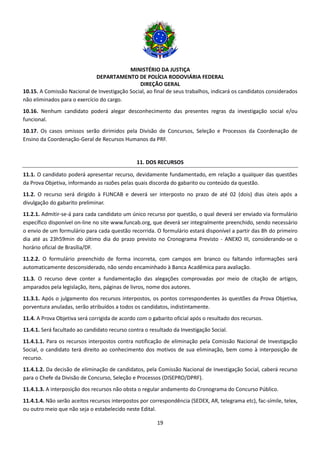 MINISTÉRIO DA JUSTIÇA
DEPARTAMENTO DE POLÍCIA RODOVIÁRIA FEDERAL
DIREÇÃO GERAL
19
10.15. A Comissão Nacional de Investigação Social, ao final de seus trabalhos, indicará os candidatos considerados
não eliminados para o exercício do cargo.
10.16. Nenhum candidato poderá alegar desconhecimento das presentes regras da investigação social e/ou
funcional.
10.17. Os casos omissos serão dirimidos pela Divisão de Concursos, Seleção e Processos da Coordenação de
Ensino da Coordenação-Geral de Recursos Humanos da PRF.
11. DOS RECURSOS
11.1. O candidato poderá apresentar recurso, devidamente fundamentado, em relação a qualquer das questões
da Prova Objetiva, informando as razões pelas quais discorda do gabarito ou conteúdo da questão.
11.2. O recurso será dirigido à FUNCAB e deverá ser interposto no prazo de até 02 (dois) dias úteis após a
divulgação do gabarito preliminar.
11.2.1. Admitir-se-á para cada candidato um único recurso por questão, o qual deverá ser enviado via formulário
específico disponível on-line no site www.funcab.org, que deverá ser integralmente preenchido, sendo necessário
o envio de um formulário para cada questão recorrida. O formulário estará disponível a partir das 8h do primeiro
dia até as 23h59min do último dia do prazo previsto no Cronograma Previsto - ANEXO III, considerando-se o
horário oficial de Brasília/DF.
11.2.2. O formulário preenchido de forma incorreta, com campos em branco ou faltando informações será
automaticamente desconsiderado, não sendo encaminhado à Banca Acadêmica para avaliação.
11.3. O recurso deve conter a fundamentação das alegações comprovadas por meio de citação de artigos,
amparados pela legislação, itens, páginas de livros, nome dos autores.
11.3.1. Após o julgamento dos recursos interpostos, os pontos correspondentes às questões da Prova Objetiva,
porventura anuladas, serão atribuídos a todos os candidatos, indistintamente.
11.4. A Prova Objetiva será corrigida de acordo com o gabarito oficial após o resultado dos recursos.
11.4.1. Será facultado ao candidato recurso contra o resultado da Investigação Social.
11.4.1.1. Para os recursos interpostos contra notificação de eliminação pela Comissão Nacional de Investigação
Social, o candidato terá direito ao conhecimento dos motivos de sua eliminação, bem como à interposição de
recurso.
11.4.1.2. Da decisão de eliminação de candidatos, pela Comissão Nacional de Investigação Social, caberá recurso
para o Chefe da Divisão de Concurso, Seleção e Processos (DISEPRO/DPRF).
11.4.1.3. A interposição dos recursos não obsta o regular andamento do Cronograma do Concurso Público.
11.4.1.4. Não serão aceitos recursos interpostos por correspondência (SEDEX, AR, telegrama etc), fac-símile, telex,
ou outro meio que não seja o estabelecido neste Edital.
 