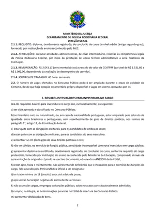 MINISTÉRIO DA JUSTIÇA
DEPARTAMENTO DE POLÍCIA RODOVIÁRIA FEDERAL
DIREÇÃO GERAL
2
2.1.1. REQUISITO: diploma, devidamente registrado, de conclusão de curso de nível médio (antigo segundo grau),
fornecido por instituição de ensino reconhecida pelo MEC.
2.1.2. ATRIBUIÇÕES: executar atividades administrativas, de nível intermediário, relativas às competências legais
da Polícia Rodoviária Federal, por meio da prestação de apoio técnico administrativo à área finalística da
Instituição.
2.1.3. REMUNERAÇÃO: R$ 2.043,17 (vencimento básico) acrescido do valor da GDATPRF (variável de R$ 1.521,60 a
R$ 1.902,00, dependendo da avaliação de desempenho do servidor).
2.1.4. JORNADA DE TRABALHO: 40 horas semanais.
2.2. O número de vagas ofertadas no Concurso Público poderá ser ampliado durante o prazo de validade do
Certame, desde que haja dotação orçamentária própria disponível e vagas em aberto aprovadas por lei.
3. DOS REQUISITOS BÁSICOS PARA INVESTIDURA NO CARGO
3.1. Os requisitos básicos para investidura no cargo são, cumulativamente, os seguintes:
a) ter sido aprovado e classificado no Concurso Público;
b) ser brasileiro nato ou naturalizado, ou, em caso de nacionalidade portuguesa, estar amparado pelo estatuto de
igualdade entre brasileiros e portugueses, com reconhecimento de gozo de direitos políticos, nos termos do
parágrafo 1°, artigo 12, da Constituição Federal;
c) estar quite com as obrigações eleitorais, para os candidatos de ambos os sexos;
d) estar quite com as obrigações militares, para os candidatos do sexo masculino;
e) encontrar-se em pleno gozo de seus direitos políticos e civis;
f) não ter sofrido, no exercício de função pública, penalidade incompatível com nova investidura em cargo público;
g) apresentar diploma ou certificado, devidamente registrado, de conclusão de curso, conforme requisito do cargo
pretendido, fornecido por instituição de ensino reconhecida pelo Ministério da Educação, comprovado através da
apresentação de original e cópia do respectivo documento, observado o ANEXO II deste Edital;
h) estar apto, física e mentalmente, não apresentando deficiência que o incapacite para o exercício das funções do
cargo, fato apurado pela Perícia Médica Oficial a ser designada;
i) ter idade mínima de 18 (dezoito) anos até a data da posse;
j) apresentar declaração negativa de antecedentes criminais;
k) não acumular cargos, empregos ou funções públicas, salvo nos casos constitucionalmente admitidos;
l) cumprir, na íntegra, as determinações previstas no Edital de abertura do Concurso Público;
m) apresentar declaração de bens.
 