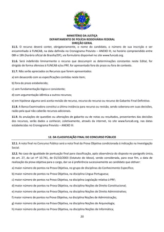 MINISTÉRIO DA JUSTIÇA
DEPARTAMENTO DE POLÍCIA RODOVIÁRIA FEDERAL
DIREÇÃO GERAL
20
11.5. O recurso deverá conter, obrigatoriamente, o nome do candidato, o número de sua inscrição e ser
encaminhado à FUNCAB, na data definida no Cronograma Previsto – ANEXO III, no horário compreendido entre
08h e 18h (horário oficial de Brasília/DF), via formulário disponível no site www.funcab.org.
11.6. Será indeferido liminarmente o recurso que descumprir as determinações constantes neste Edital, for
dirigido de forma ofensiva à FUNCAB e/ou PRF, for apresentado fora do prazo ou fora de contexto.
11.7. Não serão apreciados os Recursos que forem apresentados:
a) em desacordo com as especificações contidas neste item;
b) fora do prazo estabelecido;
c) sem fundamentação lógica e consistente;
d) com argumentação idêntica a outros recursos;
e) em hipótese alguma será aceita revisão de recurso, recurso do recurso ou recurso de Gabarito Final Definitivo.
11.8. A Banca Examinadora constitui a última instância para recurso ou revisão, sendo soberana em suas decisões,
razão pela qual não caberão recursos adicionais.
11.9. As anulações de questões ou alterações de gabarito ou de notas ou resultados, provenientes das decisões
dos recursos, serão dados a conhecer, coletivamente, através da internet, no site www.funcab.org, nas datas
estabelecidas no Cronograma Previsto – ANEXO III.
12. DA CLASSIFICAÇÃO FINAL DO CONCURSO PÚBLICO
12.1. A nota final no Concurso Público será a nota final da Prova Objetiva condicionada à indicação na Investigação
Social.
12.2. No caso de igualdade de pontuação final para classificação, após observância do disposto no parágrafo único,
do art. 27, da Lei nº 10.741, de 01/10/2003 (Estatuto do Idoso), sendo considerada, para esse fim, a data de
realização da prova objetiva para o cargo, dar-se-á preferência sucessivamente ao candidato que obtiver:
a) maior número de pontos na Prova Objetiva, no grupo de disciplinas do Conhecimento Específico;
b) maior número de pontos na Prova Objetiva, na disciplina Língua Portuguesa;
c) maior número de pontos na Prova Objetiva, na disciplina Legislação relativa à PRF;
d) maior número de pontos na Prova Objetiva, na disciplina Noções de Direito Constitucional;
e) maior número de pontos na Prova Objetiva, na disciplina Noções de Direito Administrativo;
f) maior número de pontos na Prova Objetiva, na disciplina Noções de Administração;
g) maior número de pontos na Prova Objetiva, na disciplina Noções de Arquivologia;
h) maior número de pontos na Prova Objetiva, na disciplina Noções de Informática;
 