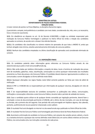 MINISTÉRIO DA JUSTIÇA
DEPARTAMENTO DE POLÍCIA RODOVIÁRIA FEDERAL
DIREÇÃO GERAL
21
i) maior número de pontos na Prova Objetiva, na disciplina Raciocínio Lógico;
j) persistindo o empate, terá preferência o candidato com mais idade, considerando dia, mês, ano e, se necessário,
hora e minuto do nascimento.
12.3. Em obediência ao disposto no art. 16 do Decreto 6.944/2009, o órgão ou entidade responsável pela
realização do Concurso Público homologará e publicará no Diário Oficial da União a relação dos candidatos
aprovados no certame, de acordo com o Anexo II do referido Decreto.
12.3.1. Os candidatos não classificados no número máximo de aprovados de que trata o ANEXO IV, ainda que
tenham atingido nota mínima, estarão automaticamente eliminados do concurso público.
12.3.2. Nenhum dos candidatos empatados na última classificação de aprovados será considerado eliminado do
certame.
13. DISPOSIÇÕES FINAIS
13.1. Os candidatos poderão obter informações gerais referentes ao Concurso Público através do site
www.funcab.org ou pelo e-mail concursos@funcab.org.
13.1.1. Não serão dadas por telefone informações a respeito de datas, locais e horários de realização das provas
nem de resultados, gabaritos, notas, classificação, convocações ou outras quaisquer relacionadas aos resultados
provisórios ou finais das provas e do Concurso Público. O candidato deverá observar rigorosamente os editais e os
comunicados a serem divulgados na forma definida neste Edital.
13.1.2. Quaisquer alterações nas regras fixadas neste Edital somente poderão ser feitas por meio de edital de
retificação.
13.1.3. A PRF e a FUNCAB não se responsabilizam por informações de qualquer natureza, divulgadas em sites de
terceiros.
13.2. É de responsabilidade exclusiva do candidato acompanhar as publicações dos editais, comunicações,
retificações e convocações referentes a este Concurso Público, durante todo o período de validade do mesmo.
13.3. Caso o candidato queira utilizar-se de qualquer direito concedido por legislação pertinente, deverá fazer a
solicitação e envio da documentação pertinente à FUNCAB, até o último dia das inscrições, em caso de domingo
ou feriado, até o primeiro dia útil seguinte. Este período não será prorrogado em hipótese alguma, não cabendo,
portanto, acolhimento de recurso posterior relacionado a este subitem.
13.4. O resultado final será divulgado na Internet no site www.funcab.org e publicado no Diário Oficial da União.
13.5. O resultado final do Concurso Público será homologado pela Diretora-Geral da Polícia Rodoviária Federal.
13.6. Acarretará a eliminação do candidato no Concurso Público, sem prejuízo das sanções penais cabíveis, a burla
ou a tentativa de burla a quaisquer das normas definidas neste Edital e/ou em outros editais relativos ao Concurso
Público, nos comunicados e/ou nas instruções constantes de cada prova.
 