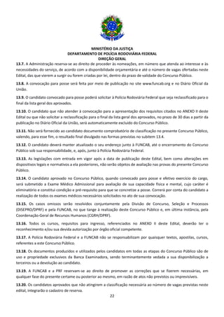 MINISTÉRIO DA JUSTIÇA
DEPARTAMENTO DE POLÍCIA RODOVIÁRIA FEDERAL
DIREÇÃO GERAL
22
13.7. A Administração reserva-se ao direito de proceder às nomeações, em número que atenda ao interesse e às
necessidades do serviço, de acordo com a disponibilidade orçamentária e até o número de vagas ofertadas neste
Edital, das que vierem a surgir ou forem criadas por lei, dentro do prazo de validade do Concurso Público.
13.8. A convocação para posse será feita por meio de publicação no site www.funcab.org e no Diário Oficial da
União.
13.9. O candidato convocado para posse poderá solicitar à Polícia Rodoviária Federal que seja reclassificado para o
final da lista geral dos aprovados.
13.10. O candidato que não atender à convocação para a apresentação dos requisitos citados no ANEXO II deste
Edital ou que não solicitar a reclassificação para o final da lista geral dos aprovados, no prazo de 30 dias a partir da
publicação no Diário Oficial da União, será automaticamente excluído do Concurso Público.
13.11. Não será fornecido ao candidato documento comprobatório de classificação no presente Concurso Público,
valendo, para esse fim, o resultado final divulgado nas formas previstas no subitem 13.4.
13.12. O candidato deverá manter atualizado o seu endereço junto à FUNCAB, até o encerramento do Concurso
Público sob sua responsabilidade, e, após, junto à Polícia Rodoviária Federal.
13.13. As legislações com entrada em vigor após a data de publicação deste Edital, bem como alterações em
dispositivos legais e normativos a ela posteriores, não serão objetos de avaliação nas provas do presente Concurso
Público.
13.14. O candidato aprovado no Concurso Público, quando convocado para posse e efetivo exercício do cargo,
será submetido a Exame Médico Admissional para avaliação de sua capacidade física e mental, cujo caráter é
eliminatório e constitui condição e pré-requisito para que se concretize a posse. Correrá por conta do candidato a
realização de todos os exames médicos necessários solicitados no ato de sua convocação.
13.15. Os casos omissos serão resolvidos conjuntamente pela Divisão de Concurso, Seleção e Processos
(DISEPRO/DPRF) e pela FUNCAB, no que tange à realização deste Concurso Público e, em última instância, pela
Coordenação-Geral de Recursos Humanos (CGRH/DPRF).
13.16. Todos os cursos, requisitos para ingresso, referenciados no ANEXO II deste Edital, deverão ter o
reconhecimento e/ou sua devida autorização por órgão oficial competente.
13.17. A Polícia Rodoviária Federal e a FUNCAB não se responsabilizam por quaisquer textos, apostilas, cursos,
referentes a este Concurso Público.
13.18. Os documentos produzidos e utilizados pelos candidatos em todas as etapas do Concurso Público são de
uso e propriedade exclusivos da Banca Examinadora, sendo terminantemente vedada a sua disponibilização a
terceiros ou a devolução ao candidato.
13.19. A FUNCAB e a PRF reservam-se ao direito de promover as correções que se fizerem necessárias, em
qualquer fase do presente certame ou posterior ao mesmo, em razão de atos não previstos ou imprevisíveis.
13.20. Os candidatos aprovados que não atingirem a classificação necessária ao número de vagas previstas neste
edital, integrarão o cadastro de reserva.
 