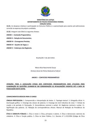 MINISTÉRIO DA JUSTIÇA
DEPARTAMENTO DE POLÍCIA RODOVIÁRIA FEDERAL
DIREÇÃO GERAL
23
13.21. As despesas relativas à participação no Concurso Público e a apresentação para exames pré-admissionais
correrão às expensas do próprio candidato.
13.22. Integram este Edital os seguintes Anexos:
ANEXO I – Conteúdo Programático;
ANEXO II – Relação de Documentos;
ANEXO III – Cronograma Previsto;
ANEXO IV – Quadro de Vagas; e
ANEXO V – Endereços das Regionais.
Brasília/DF, 7 de abril 2014.
Maria Alice Nascimento Souza
Diretora Geral da Polícia Rodoviária Federal
ANEXO I – CONTEÚDO PROGRAMÁTICO
ATENÇÃO: TODA A LEGISLAÇÃO CITADA NOS CONTEÚDOS PROGRAMÁTICOS SERÁ UTILIZADA PARA
ELABORAÇÃO DE QUESTÕES LEVANDO-SE EM CONSIDERAÇÃO AS ATUALIZAÇÕES VIGENTES ATÉ A DATA DE
PUBLICAÇÃO DESTE EDITAL
CONHECIMENTOS BÁSICOS PARA O CARGO
LÍNGUA PORTUGUESA: 1. Compreensão e interpretação de textos. 2. Tipologia textual. 3. Ortografia oficial. 4.
Acentuação gráfica. 5. Emprego das classes de palavras. 6. Emprego do sinal indicativo de crase. 7. Sintaxe da
oração e do período. 8. Pontuação. 9. Concordâncias nominal e verbal. 10. Regências nominal e verbal. 11.
Significação das palavras. 12. Redação de correspondências oficiais: Manual de Redação da Presidência da
República.
ÉTICA E CONDUTA PÚBLICA: 1. Ética e moral. 2. Ética, princípios e valores. 3. Ética e democracia: exercício da
cidadania. 4. Ética e função pública. 5. Ética no Setor Público. 5.1. Decreto nº 1.171/1994 (Código de Ética
 