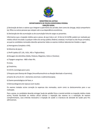 MINISTÉRIO DA JUSTIÇA
DEPARTAMENTO DE POLÍCIA RODOVIÁRIA FEDERAL
DIREÇÃO GERAL
26
j) Declaração de bens e valores que integram o patrimônio do servidor, bem como do cônjuge, do(a) companheiro
(a), filhos ou outras pessoas que estejam sob a sua dependência econômica;
k) Declaração de não acumulação ou de acumulação lícita de cargos ou proventos.
Informamos que a inspeção médica para a posse, de que trata o art. 14 da Lei 8.112/90, poderá ser realizada por
médico oficial vinculado a qualquer esfera do serviço público (federal, estadual, municipal ou das forças armadas),
ao qual os candidatos nomeados deverão apresentar todos os exames médicos laboratoriais listados a seguir:
a) Hemograma Completo e VHS;
b) Glicemia de jejum;
c) Perfil Lipídico (CT, LDL, VLDL, HDL e Triglicerídios);
d) Dosagem de eletrólitos (Sódio, Potássio, Magnésio, Cálcio e Cloretos);
e) Tipagem sanguínea - ABO e fator Rh;
f) Ureia;
g) Creatinina;
h) V.D.R.L (sorologia para Lues);
i) Pesquisa para Doença de Chagas (Imunofluorescência ou Reação Machado e Guerreiro);
j) Exame de urina (E.A.S - elementos anormais e sedimentoscopia);
k) Exame parasitológicos de fezes; e
l) Eletrocardiograma de repouso (com laudo).
Os exames tratados acima correção às expensas dos nomeados, assim como os deslocamentos para a sua
realização.
Para a posse, os candidatos deverão entregar laudo de aptidão física e mental emitido na inspeção médica citada
acima, ficando facultado ao médico oficial solicitar a repetição dos exames ou a realização de exames
complementares, caso entenda necessário à inspeção de saúde e à lavratura de atestado de saúde para fins
admissionais.
 