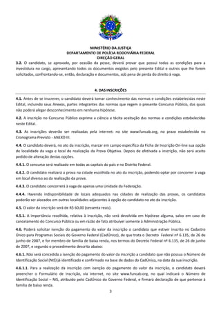 MINISTÉRIO DA JUSTIÇA
DEPARTAMENTO DE POLÍCIA RODOVIÁRIA FEDERAL
DIREÇÃO GERAL
3
3.2. O candidato, se aprovado, por ocasião da posse, deverá provar que possui todas as condições para a
investidura no cargo, apresentando todos os documentos exigidos pelo presente Edital e outros que lhe forem
solicitados, confrontando-se, então, declaração e documentos, sob pena de perda do direito à vaga.
4. DAS INSCRIÇÕES
4.1. Antes de se inscrever, o candidato deverá tomar conhecimento das normas e condições estabelecidas neste
Edital, incluindo seus Anexos, partes integrantes das normas que regem o presente Concurso Público, das quais
não poderá alegar desconhecimento em nenhuma hipótese.
4.2. A inscrição no Concurso Público exprime a ciência e tácita aceitação das normas e condições estabelecidas
neste Edital.
4.3. As inscrições deverão ser realizadas pela internet: no site www.funcab.org, no prazo estabelecido no
Cronograma Previsto - ANEXO III.
4.4. O candidato deverá, no ato da inscrição, marcar em campo específico da Ficha de Inscrição On-line sua opção
de localidade da vaga e local de realização da Prova Objetiva. Depois de efetivada a inscrição, não será aceito
pedido de alteração destas opções.
4.4.1. O concurso será realizado em todas as capitais do país e no Distrito Federal.
4.4.2. O candidato realizará a prova na cidade escolhida no ato da inscrição, podendo optar por concorrer à vaga
em local diverso ao da realização da prova.
4.4.3. O candidato concorrerá à vaga de apenas uma Unidade da Federação.
4.4.4. Havendo indisponibilidade de locais adequados nas cidades de realização das provas, os candidatos
poderão ser alocados em outras localidades adjacentes à opção do candidato no ato da inscrição.
4.5. O valor da inscrição será de R$ 60,00 (sessenta reais).
4.5.1. A importância recolhida, relativa à inscrição, não será devolvida em hipótese alguma, salvo em caso de
cancelamento do Concurso Público ou em razão de fato atribuível somente à Administração Pública.
4.6. Poderá solicitar isenção do pagamento do valor da inscrição o candidato que estiver inscrito no Cadastro
Único para Programas Sociais do Governo Federal (CadÚnico), de que trata o Decreto Federal nº 6.135, de 26 de
junho de 2007, e for membro de família de baixa renda, nos termos do Decreto Federal nº 6.135, de 26 de junho
de 2007, e segundo o procedimento descrito abaixo:
4.6.1. Não será concedida a isenção do pagamento do valor da inscrição a candidato que não possua o Número de
Identificação Social (NIS) já identificado e confirmado na base de dados do CadÚnico, na data da sua inscrição.
4.6.1.1. Para a realização da inscrição com isenção do pagamento do valor da inscrição, o candidato deverá
preencher o Formulário de Inscrição, via internet, no site www.funcab.org, no qual indicará o Número de
Identificação Social – NIS, atribuído pelo CadÚnico do Governo Federal, e firmará declaração de que pertence à
família de baixa renda.
 