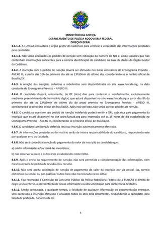 MINISTÉRIO DA JUSTIÇA
DEPARTAMENTO DE POLÍCIA RODOVIÁRIA FEDERAL
DIREÇÃO GERAL
4
4.6.1.2. A FUNCAB consultará o órgão gestor do CadÚnico para verificar a veracidade das informações prestadas
pelo candidato.
4.6.1.3. Não serão analisados os pedidos de isenção sem indicação do número do NIS e, ainda, aqueles que não
contenham informações suficientes para a correta identificação do candidato na base de dados do Órgão Gestor
do CadÚnico.
4.6.2. A inscrição com o pedido de isenção deverá ser efetuada nas datas constantes do Cronograma Previsto -
ANEXO III, a partir das 10h do primeiro dia até as 23h59min do último dia, considerando-se o horário oficial de
Brasília/DF.
4.6.3. A relação das isenções deferidas e indeferidas será disponibilizada no site www.funcab.org, na data
constante do Cronograma Previsto – ANEXO III.
4.6.4. O candidato disporá, unicamente, de 02 (dois) dias para contestar o indeferimento, exclusivamente
mediante preenchimento de formulário digital, que estará disponível no site www.funcab.org a partir das 8h do
primeiro dia até as 23h59min do último dia do prazo previsto no Cronograma Previsto - ANEXO III,
considerando-se o horário oficial de Brasília/DF. Após esse período, não serão aceitos pedidos de revisão.
4.6.5. O candidato que tiver seu pedido de isenção indeferido poderá emitir a GRU cobrança para pagamento da
inscrição que estará disponível no site www.funcab.org para impressão até as 15 horas do dia estabelecido no
Cronograma Previsto – ANEXO III, considerando-se o horário oficial de Brasília/DF.
4.6.6. O candidato com isenção deferida terá sua inscrição automaticamente efetivada.
4.6.7. As informações prestadas no formulário serão de inteira responsabilidade do candidato, respondendo este
por qualquer erro ou falsidade.
4.6.8. Não será concedida isenção do pagamento do valor da inscrição ao candidato que:
a) omitir informações e/ou torná-las inverídicas;
b) não observar o prazo e os horários estabelecidos neste Edital.
4.6.9. Após o envio do requerimento de isenção, não será permitida a complementação das informações, nem
mesmo através de pedido de revisão e/ou recurso.
4.6.10. Não será aceita solicitação de isenção de pagamento do valor da inscrição por via postal, fax, correio
eletrônico ou similar ou por qualquer outro meio não mencionado neste edital.
4.6.11. Fica reservado à Comissão do Concurso Público da Polícia Rodoviária Federal ou à FUNCAB o direito de
exigir, a seu critério, a apresentação de novas informações ou documentação para conferência de dados.
4.6.12. Sendo constatada, a qualquer tempo, a falsidade de qualquer informação ou documentação entregue,
será cancelada a inscrição efetivada e anulados todos os atos dela decorrentes, respondendo o candidato, pela
falsidade praticada, na forma da lei.
 