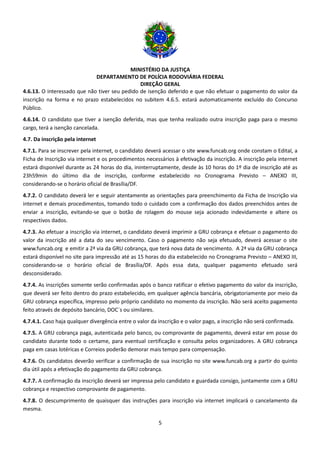 MINISTÉRIO DA JUSTIÇA
DEPARTAMENTO DE POLÍCIA RODOVIÁRIA FEDERAL
DIREÇÃO GERAL
5
4.6.13. O interessado que não tiver seu pedido de isenção deferido e que não efetuar o pagamento do valor da
inscrição na forma e no prazo estabelecidos no subitem 4.6.5. estará automaticamente excluído do Concurso
Público.
4.6.14. O candidato que tiver a isenção deferida, mas que tenha realizado outra inscrição paga para o mesmo
cargo, terá a isenção cancelada.
4.7. Da inscrição pela internet
4.7.1. Para se inscrever pela internet, o candidato deverá acessar o site www.funcab.org onde constam o Edital, a
Ficha de Inscrição via internet e os procedimentos necessários à efetivação da inscrição. A inscrição pela internet
estará disponível durante as 24 horas do dia, ininterruptamente, desde às 10 horas do 1º dia de inscrição até as
23h59min do último dia de inscrição, conforme estabelecido no Cronograma Previsto – ANEXO III,
considerando-se o horário oficial de Brasília/DF.
4.7.2. O candidato deverá ler e seguir atentamente as orientações para preenchimento da Ficha de Inscrição via
internet e demais procedimentos, tomando todo o cuidado com a confirmação dos dados preenchidos antes de
enviar a inscrição, evitando-se que o botão de rolagem do mouse seja acionado indevidamente e altere os
respectivos dados.
4.7.3. Ao efetuar a inscrição via internet, o candidato deverá imprimir a GRU cobrança e efetuar o pagamento do
valor da inscrição até a data do seu vencimento. Caso o pagamento não seja efetuado, deverá acessar o site
www.funcab.org e emitir a 2ª via da GRU cobrança, que terá nova data de vencimento. A 2ª via da GRU cobrança
estará disponível no site para impressão até as 15 horas do dia estabelecido no Cronograma Previsto – ANEXO III,
considerando-se o horário oficial de Brasília/DF. Após essa data, qualquer pagamento efetuado será
desconsiderado.
4.7.4. As inscrições somente serão confirmadas após o banco ratificar o efetivo pagamento do valor da inscrição,
que deverá ser feito dentro do prazo estabelecido, em qualquer agência bancária, obrigatoriamente por meio da
GRU cobrança específica, impresso pelo próprio candidato no momento da inscrição. Não será aceito pagamento
feito através de depósito bancário, DOC´s ou similares.
4.7.4.1. Caso haja qualquer divergência entre o valor da inscrição e o valor pago, a inscrição não será confirmada.
4.7.5. A GRU cobrança paga, autenticada pelo banco, ou comprovante de pagamento, deverá estar em posse do
candidato durante todo o certame, para eventual certificação e consulta pelos organizadores. A GRU cobrança
paga em casas lotéricas e Correios poderão demorar mais tempo para compensação.
4.7.6. Os candidatos deverão verificar a confirmação de sua inscrição no site www.funcab.org a partir do quinto
dia útil após a efetivação do pagamento da GRU cobrança.
4.7.7. A confirmação da inscrição deverá ser impressa pelo candidato e guardada consigo, juntamente com a GRU
cobrança e respectivo comprovante de pagamento.
4.7.8. O descumprimento de quaisquer das instruções para inscrição via internet implicará o cancelamento da
mesma.
 