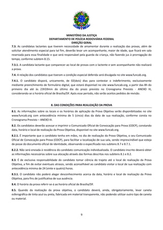 MINISTÉRIO DA JUSTIÇA
DEPARTAMENTO DE POLÍCIA RODOVIÁRIA FEDERAL
DIREÇÃO GERAL
9
7.3. As candidatas lactantes que tiverem necessidade de amamentar durante a realização das provas, além de
solicitar atendimento especial para tal fim, deverão levar um acompanhante, maior de idade, que ficará em sala
reservada para essa finalidade e que será responsável pela guarda da criança, não fazendo jus à prorrogação do
tempo, conforme subitem 8.15.
7.3.1. A candidata lactante que comparecer ao local de provas com o lactente e sem acompanhante não realizará
a prova.
7.4. A relação dos candidatos que tiveram a condição especial deferida será divulgada no site www.funcab.org.
7.4.1. O candidato disporá, unicamente, de 02(dois) dias para contestar o indeferimento, exclusivamente
mediante preenchimento de formulário digital, que estará disponível no site www.funcab.org, a partir das 8h do
primeiro dia até às 23h59min do último dia do prazo previsto no Cronograma Previsto - ANEXO III,
considerando-se o horário oficial de Brasília/DF. Após esse período, não serão aceitos pedidos de revisão.
8. DAS CONDIÇÕES PARA REALIZAÇÃO DA PROVA
8.1. As informações sobre os locais e os horários de aplicação da Prova Objetiva serão disponibilizadas no site
www.funcab.org com antecedência mínima de 5 (cinco) dias da data de sua realização, conforme consta no
Cronograma Previsto – ANEXO III.
8.2. Os candidatos deverão acessar e imprimir o Comunicado Oficial de Convocação para Prova (COCP), constando
data, horário e local de realização da Prova Objetiva, disponível no site www.funcab.org.
8.2.1. É importante que o candidato tenha em mãos, no dia de realização da Prova Objetiva, o seu Comunicado
Oficial de Convocação para Prova (COCP), para facilitar a localização de sua sala, sendo imprescindível que esteja
de posse do documento oficial de identidade, observando o especificado nos subitens 8.7 e 8.7.1.
8.2.2. Não será enviada à residência do candidato comunicação individualizada. O candidato inscrito deverá obter
as informações necessárias sobre sua alocação através das formas descritas nos subitens 8.1 e 8.2.
8.3. É de exclusiva responsabilidade do candidato tomar ciência do trajeto até o local de realização da Prova
Objetiva, a fim de evitar eventuais atrasos, sendo aconselhável ao candidato visitar o local de sua realização com
antecedência mínima de 24 (vinte e quatro) horas.
8.3.1. O candidato não poderá alegar desconhecimento acerca da data, horário e local de realização da Prova
Objetiva, para fins de justificativa de sua ausência.
8.4. O horário da prova referir-se-á ao horário oficial de Brasília/DF.
8.5. Quando da realização da prova objetiva, o candidato deverá, ainda, obrigatoriamente, levar caneta
esferográfica de tinta azul ou preta, fabricada em material transparente, não podendo utilizar outro tipo de caneta
ou material.
 