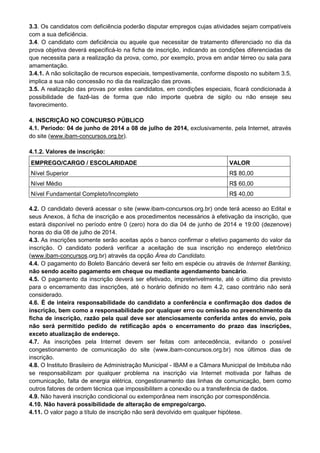 3.3. Os candidatos com deficiência poderão disputar empregos cujas atividades sejam compatíveis
com a sua deficiência.
3.4. O candidato com deficiência ou aquele que necessitar de tratamento diferenciado no dia da
prova objetiva deverá especificá-lo na ficha de inscrição, indicando as condições diferenciadas de
que necessita para a realização da prova, como, por exemplo, prova em andar térreo ou sala para
amamentação.
3.4.1. A não solicitação de recursos especiais, tempestivamente, conforme disposto no subitem 3.5,
implica a sua não concessão no dia da realização das provas.
3.5. A realização das provas por estes candidatos, em condições especiais, ficará condicionada à
possibilidade de fazê-las de forma que não importe quebra de sigilo ou não enseje seu
favorecimento.
4. INSCRIÇÃO NO CONCURSO PÚBLICO
4.1. Período: 04 de junho de 2014 a 08 de julho de 2014, exclusivamente, pela Internet, através
do site (www.ibam-concursos.org.br).
4.1.2. Valores de inscrição:
EMPREGO/CARGO / ESCOLARIDADE VALOR
Nível Superior R$ 80,00
Nível Médio R$ 60,00
Nível Fundamental Completo/Incompleto R$ 40,00
4.2. O candidato deverá acessar o site (www.ibam-concursos.org.br) onde terá acesso ao Edital e
seus Anexos, à ficha de inscrição e aos procedimentos necessários à efetivação da inscrição, que
estará disponível no período entre 0 (zero) hora do dia 04 de junho de 2014 e 19:00 (dezenove)
horas do dia 08 de julho de 2014.
4.3. As inscrições somente serão aceitas após o banco confirmar o efetivo pagamento do valor da
inscrição. O candidato poderá verificar a aceitação de sua inscrição no endereço eletrônico
(www.ibam-concursos.org.br) através da opção Área do Candidato.
4.4. O pagamento do Boleto Bancário deverá ser feito em espécie ou através de Internet Banking,
não sendo aceito pagamento em cheque ou mediante agendamento bancário.
4.5. O pagamento da inscrição deverá ser efetivado, impreterivelmente, até o último dia previsto
para o encerramento das inscrições, até o horário definido no item 4.2, caso contrário não será
considerado.
4.6. É de inteira responsabilidade do candidato a conferência e confirmação dos dados de
inscrição, bem como a responsabilidade por qualquer erro ou omissão no preenchimento da
ficha de inscrição, razão pela qual deve ser atenciosamente conferida antes do envio, pois
não será permitido pedido de retificação após o encerramento do prazo das inscrições,
exceto atualização de endereço.
4.7. As inscrições pela Internet devem ser feitas com antecedência, evitando o possível
congestionamento de comunicação do site (www.ibam-concursos.org.br) nos últimos dias de
inscrição.
4.8. O Instituto Brasileiro de Administração Municipal - IBAM e a Câmara Municipal de Imbituba não
se responsabilizam por qualquer problema na inscrição via Internet motivada por falhas de
comunicação, falta de energia elétrica, congestionamento das linhas de comunicação, bem como
outros fatores de ordem técnica que impossibilitem a conexão ou a transferência de dados.
4.9. Não haverá inscrição condicional ou extemporânea nem inscrição por correspondência.
4.10. Não haverá possibilidade de alteração de emprego/cargo.
4.11. O valor pago a título de inscrição não será devolvido em qualquer hipótese.
 