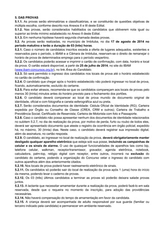5. DAS PROVAS
5.1.1. As provas serão eliminatórias e classificatórias, e se constituirão de questões objetivas de
múltipla escolha, conforme descrito nos Anexos II e III deste Edital.
5.1.2. Nas provas, serão considerados habilitados os candidatos que obtiverem nota igual ou
superior ao limite mínimo estabelecido no Anexo II deste Edital.
5.1.3. Em nenhuma hipótese haverá segunda chamada destas provas.
5.2. As provas serão realizadas, no município de Imbituba, no dia 17 de agosto de 2014 no
período matutino e terão a duração de 03 (três) horas.
5.2.1. Caso o número de candidatos inscritos exceda a oferta de lugares adequados, existentes e
reservados para o período, o IBAM e a Câmara de Imbituba, reservam-se o direito de remanejar o
horário de prova de determinados emprego para o período vespertino.
5.2.2. Os candidatos poderão acessar e imprimir o cartão de confirmação, com data, horário e local
da prova. O cartão estará disponível, a partir de 25 de julho de 2014, no site do IBAM
(www.ibam-concursos.org.br), no link Área do Candidato.
5.2.3. Só será permitido o ingresso dos candidatos nos locais de prova até o horário estabelecido
no cartão de confirmação.
5.2.4. O candidato que chegar após o horário estabelecido não poderá ingressar no local de prova,
ficando, automaticamente, excluído do certame.
5.2.5. Para evitar atrasos, recomenda-se que os candidatos compareçam aos locais de provas pelo
menos 30 (trinta) minutos antes do horário previsto para o fechamento dos portões.
5.2.6. O candidato deverá comparecer ao local de prova munido de documento original de
identidade, oficial e com fotografia e caneta esferográfica azul ou preta.
5.2.7. Serão considerados documentos de identidade: Cédula Oficial de Identidade (RG); Carteira
expedida por Órgão ou Conselho de Classe (CREA, CRM e outros); Carteira de Trabalho e
Previdência Social; Certificado de Reservista; Carteira de Motorista com foto e Passaporte.
5.2.8. Caso o candidato não possa apresentar nenhum dos documentos de identidade relacionados
no subitem 5.2.7, no dia de realização da prova, por motivo de perda, furto ou roubo de todos eles,
deverá ser apresentado documento que ateste o registro da ocorrência em órgão policial, expedido
há, no máximo, 30 (trinta) dias. Neste caso, o candidato deverá registrar sua impressão digital,
além da assinatura, no cartão resposta.
5.2.9. O candidato, ao ingressar no local de realização da prova, deverá obrigatoriamente manter
desligado qualquer aparelho eletrônico que esteja sob sua posse, incluindo as campainhas de
celular e os sinais de alarme. O uso de quaisquer funcionalidades de aparelhos tais como bip,
telefone celular, walkman, receptor/transmissor, gravador, agenda eletrônica, notebook,
calculadora, palm-top, relógio digital com receptor, entre outros, incorrerá na exclusão do
candidato do certame, podendo a organização do Concurso vetar o ingresso do candidato com
outros aparelhos além dos anteriormente citados.
5.2.10. Nos locais de prova poderá haver rastreamento eletrônico de sinais.
5.2.11. Os candidatos só poderão sair do local de realização da prova após 1 (uma) hora do início
da mesma, podendo levar o caderno de provas.
5.2.12. Os 03 (três) últimos candidatos a terminar as provas só poderão deixara salade provas
juntos.
5.2.13. A lactante que necessitar amamentar durante a realização da prova, poderá fazê-lo em sala
reservada, desde que o requeira no momento da inscrição, para adoção das providências
necessárias.
5.2.14. Não haverá compensação do tempo de amamentação em favor da candidata.
5.2.15. A criança deverá ser acompanhada de adulto responsável por sua guarda (familiar ou
terceiro indicado pela candidata) e permanecer em ambiente reservado.
 