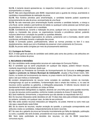 5.2.16. A lactante deverá apresentar-se, no respectivo horário para o qual foi convocada, com o
acompanhante e a criança.
5.2.17. Não será disponibilizado pelo IBAM, responsável para a guarda da criança, acarretando à
candidata a impossibilidade de realização da prova.
5.2.18. Nos horários previstos para amamentação, a candidata lactante poderá ausentar-se
temporariamente da sala de prova, acompanhada de uma fiscal.
5.2.19. Na sala reservada para amamentação ficarão somente a candidata lactante, a criança e
uma fiscal, sendo vedada a permanência de babás ou quaisquer outras pessoas que tenham grau
de parentesco ou de amizade com a candidata.
5.2.20. Constatando-se, durante a realização da prova, qualquer erro ou equívoco relacionado à
edição ou impressão das provas, os organizadores tomarão a providência cabível, podendo
inclusive determinar a anulação da questão ou questões afetadas.
5.2.21. Caberá à entidade organizadora do certame, juntamente com a Comissão, decidir sobre
ocorrências verificadas durante a realização das provas.
5.2.22. A Comissão poderá, justificadamente, alterar as normas previstas no item 5 e seus
desdobramentos, desde que com a finalidade de preservar o bom andamento do Concurso.
5.2.23. As provas serão corrigidas por meio de processamento eletrônico.
5.3. Contagem de Pontos
5.3.1. O total geral de pontos do candidato será obtido pela soma dos pontos a ele atribuídos em
cada um dos núcleos de prova.
6. RECURSOS E REVISÕES
6.1. Aos candidatos serão assegurados recursos em cada etapa do Concurso Público.
6.2. O candidato que se sentir prejudicado em qualquer das etapas, poderá interpor recurso,
mediante requerimento individual, desde que:
a) seja dirigido ao Presidente da Comissão de Acompanhamento do Concurso e entregue para
registro e protocolo na Câmara Municipal de Imbituba/SC, situada à Rua Ernani Cotrin, 555-
Centro, no horário de funcionamento da mesma, no prazo máximo de 02 (dois) dias úteis, contados
após o ato que motivou a reclamação;
b) constem obrigatoriamente do recurso nome completo do candidato, número da inscrição,
emprego/cargo ao qual se candidatou, fundamentação clara e ampla dos motivos, e, no caso de
recursos contra questões ou gabaritos, a bibliografia pesquisada. O referido recurso deverá ser
devidamente firmado pelo candidato em todas as folhas.
c) seja apresentado datilografado ou digitado, devendo ser uma folha para cada questão recorrida,
no caso de recursos contra questões, conforme modelo constante do Anexo IV deste Edital.
6.3. Será indeferido, liminarmente, o requerimento que não atender os requisitosdo item 6.2.
6.4. Os recursos interpostos serão decididos em até 10 (dez) dias úteis pela entidade organizadora
do certame, contados, em qualquer caso, da data de seu protocolo.
6.5. Não serão aceitos recursos interpostos por telegrama, via postal, Internet ou outro meio que
não seja o especificado neste Edital.
6.6. Se do exame de recursos, resultar anulação de questão, a pontuação correspondente será
atribuída a todos os candidatos, independentemente de terem recorrido.
6.7. No caso de o gabarito da prova ser fornecido incorretamente por falha de digitação, publicação
ou outra, a questão não será anulada, procedendo-se à sua correção e publicação.
6.8. Será dada publicidade às decisões dos recursos, no site do IBAM (www.ibam-
concursos.org.br).
 