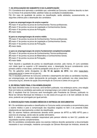 7. DA DIVULGAÇÃO DO GABARITO E DA CLASSIFICAÇÃO
7.1. Considerar-se-á aprovado o candidato que, submetido ao Concurso, conforme descrito no item
5 e no Anexo II do presente Edital, satisfizer todas as condições lá estabelecidas.
7.2. Em caso de igualdade de pontos na classificação, serão adotados, sucessivamente, os
seguintes critérios para o desempate dos candidatos:
a) para os emprego/cargos do ensino superior
1o
) maior no
de pontos na prova de Conhecimentos Técnico-profissionais;
2o
) maior no
de pontos na prova de Legislação e Conhecimentos Gerais;
3°) maior no
de pontos na prova de Português;
4º) maior idade.
b) para os emprego/cargos do ensino médio
1o
) maior no
de pontos na prova de Conhecimentos Técnico-profissionais;
2o
) maior no
de pontos na prova de Legislação e Conhecimentos Gerais;
3°) maior no
de pontos na prova de Português;
4º) maior idade.
c) para os emprego/cargos do ensino fundamental completo/incompleto
1o
) maior no
de pontos na prova de Conhecimentos Técnico-profissionais;
2o
) maior no
de pontos na prova de Matemática e Conhecimentos Gerais;
3º) maior no
de pontos na prova de Português;
4°) maior idade.
7.2.1. Quando a igualdade de pontos na classificação envolver, pelo menos, 01 (um) candidato
com idade igual ou superior a 60 (sessenta) anos, o desempate far-se-á considerando como
primeiro critério o mais idoso, conforme parágrafo único da Lei nº 10.741/03.
7.3. Os gabaritos serão divulgados no dia 18 de agosto de 2014, nos sites (www.ibam-
concursos.org.br) e (www.cmi.sc.gov.br).
7.4. O resultado preliminar do Concurso contendo o desempenho de todos os candidatos inscritos,
por emprego/cargo, em ordem decrescente de pontuação, será publicado nos sites (www.ibam-
concursos.org.br), através da opção Documentação do Concurso e (www.cmi.sc.gov.br)
8. DO RESULTADO FINAL E DA HOMOLOGAÇÃO
8.2. Após decididos todos os recursos, será também publicada, nos endereços acima, uma relação
final com todos os candidatos aprovados por emprego/cargo e em ordem de classificação.
8.3. O resultado final do Concurso será homologado pelo Presidente da Câmara, publicado no
Mural da Câmara Municipal de Imbituba e no site (www.cmi.sc.gov.br) e de terá validade de dois
anos, podendo ser prorrogado por igual período.
9. CONVOCAÇÃO PARA EXAMES MÉDICOS E ENTREGA DE DOCUMENTOS
9.1. Os candidatos aprovados e classificados no Concurso serão convocados e encaminhados para
o exame médico e para a comprovação dos requisitos exigidos no item 2 do presente Edital,
obedecendo-se rigorosamente a ordem da classificação.
9.2. Os exames médicos admissionais deverão emitir parecer de APTO ou NÃO APTO para o
exercício do emprego, sendo este de caráter eliminatório.
9.2.1. A critério do médico avaliador responsável pelo parecer referido no item 9.2, poderão ser
requisitados exames complementares.
9.3. Os candidatos considerados aptos nos exames médicos deverão apresentar a documentação
necessária à sua nomeação, mediante convocação da Câmara Municipal de Imbituba, através de
 