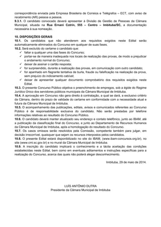 correspondência enviada pela Empresa Brasileira de Correios e Telégrafos – ECT, com aviso de
recebimento (AR) pessoa a pessoa.
9.3.1. O candidato convocado deverá apresentar à Divisão de Gestão de Pessoas da Câmara
Municipal, situada na Rua Ernani Cotrin, 555 – Centro – Imbituba/SC, a documentação
necessária à sua nomeação.
10. DISPOSIÇÕES GERAIS
10.1. Os candidatos que não atenderem aos requisitos exigidos neste Edital serão
automaticamente eliminados do Concurso em qualquer de suas fases.
10.2. Será excluído do certame o candidato que:
faltar a qualquer uma das fases do Concurso;
portar-se de maneira inadequada nos locais de realização das provas, de modo a prejudicar
o andamento normal do Concurso;
deixar de assinar o cartão resposta;
for surpreendido, durante a realização das provas, em comunicação com outro candidato;
for apanhado em flagrante tentativa de burla, fraude ou falsificação na realização da prova,
sem prejuízo do indiciamento cabível;
deixar de apresentar qualquer documento comprobatório dos requisitos exigidos neste
Edital.
10.3. O presente Concurso Público objetiva o preenchimento de empregos, sob a égide do Regime
Jurídico Único dos servidores públicos municipais da Câmara Municipal de Imbituba.
10.4. A aprovação em Concurso não gera direito à contratação, a qual se dará, a exclusivo critério
da Câmara, dentro do prazo de validade do certame em conformidade com a necessidade atual e
futura da Câmara Municipal de Imbituba.
10.5. O acompanhamento das publicações, editais, avisos e comunicados referentes ao Concurso
Público é de responsabilidade exclusiva do candidato. Não serão prestadas por telefone
informações relativas ao resultado do Concurso Público.
10.6. O candidato deverá manter atualizado seu endereço e contato telefônico, junto ao IBAM, até
a publicação da classificação final do Concurso, e junto ao Departamento de Recursos Humanos
da Câmara Municipal de Imbituba, após a homologação do resultado do Concurso.
10.7. Os casos omissos serão resolvidos pela Comissão, competente também para julgar, em
decisão irrecorrível, quaisquer que sejam os recursos interpostos pelos candidatos.
10.8. O presente Edital estará disponibilizado no site do IBAM, (www.ibam-concursos.org.br), no
site (www.cmi.sc.gov.br) e no mural da Câmara Municipal de Imbituba.
10.9. A inscrição do candidato implicará o conhecimento e a tácita aceitação das condições
estabelecidas neste Edital, bem como em eventuais aditamentos e instruções específicas para a
realização do Concurso, acerca das quais não poderá alegar desconhecimento.
Imbituba, 29 de maio de 2014.
LUÍS ANTÔNIO DUTRA
Presidente da Câmara Municipal de Imbituba
 