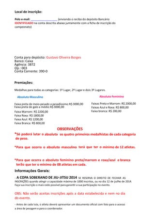 Local de inscrição:
Pelo e-mail: (enviando o recibo do depósito Bancário
IDENTIFICADO na conta descrita abaixo juntamente com a ﬁcha de inscrição do
campeonato)
Conta para depósito: Gustavo Oliveira Borges
Agência: 3872
Op.: 003
Banco: Caixa
Conta Corrente: 390-0
Premiações:
Medalhas para todas as categorias: 1º Lugar, 2º Lugar e dois 3º Lugares.
Absoluto Masculino Absoluto Feminino
Faixa preta de meio-pesado a pesadíssimo:
Faixa preta de galo a médio:
R$
R$
3000,00
3000,00
Faixas Preta e Marrom: R$ 2000,00
Faixa Marrom: R$ 2200,00
Faixas Azul e Roxa: R$
Faixa branca: R$ 200,00
800,00
Faixa Roxa: R$ 1800,00
Faixa Azul: R$ 1200,00
Faixa Branca: R$ 800,00
OBSERVAÇÕES
*Só poderá lutar o absoluto os quatro primeiros medalhistas de cada categoria
de peso.
*Para que ocorra o absoluto masculino terá que ter o mínimo de 12 atletas.
*Para que ocorra o absoluto feminino preta/marrom e roxa/azul e branca
terão que ter o mínimo de 08 atletas em cada.
Informações Gerais:
- SE RESERVA O DIREITO DE FECHAR AS
INSCRIÇÕES quando a ngir a capacidade máxima de 1000 inscritos, ou no dia 12 de julho de 2014.
Faça sua inscrição o mais cedo possível para garan r a sua par cipação no evento.
OBS: Não serão aceitas inscrições após a data estabelecida e nem no dia
do evento.
- Antes de cada luta, o atleta deverá apresentar um documento oﬁcial com foto para o acesso
a área de pesagem e para o coordenador.
A COPA SOBERANO DE JIU-JITSU 2014
 