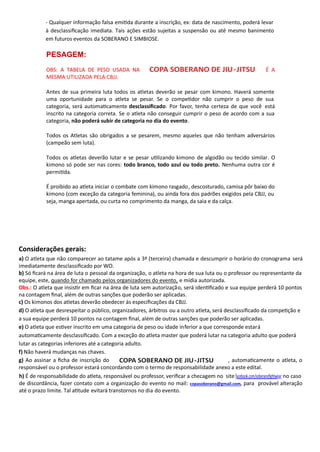 - Qualquer informação falsa emi da durante a inscrição, ex: data de nascimento, poderá levar
à desclassiﬁcação imediata. Tais ações estão sujeitas a suspensão ou até mesmo banimento
em futuros eventos da SOBERANO E SIMBIOSE..
PESAGEM:
OBS: A TABELA DE PESO USADA NA É A
MESMA UTILIZADA PELA CBJJ.
Antes de sua primeira luta todos os atletas deverão se pesar com kimono. Haverá somente
uma oportunidade para o atleta se pesar. Se o compe dor não cumprir o peso de sua
categoria, será automa camente desclassiﬁcado. Por favor, tenha certeza de que você está
inscrito na categoria correta. Se o atleta não conseguir cumprir o peso de acordo com a sua
categoria, não poderá subir de categoria no dia do evento.
Todos os Atletas são obrigados a se pesarem, mesmo aqueles que não tenham adversários
(campeão sem luta).
Todos os atletas deverão lutar e se pesar u lizando kimono de algodão ou tecido similar. O
kimono só pode ser nas cores: todo branco, todo azul ou todo preto. Nenhuma outra cor é
permi da.
É proibido ao atleta iniciar o combate com kimono rasgado, descosturado, camisa pôr baixo do
kimono (com exceção da categoria feminina), ou ainda fora dos padrões exigidos pela CBJJ, ou
seja, manga apertada, ou curta no comprimento da manga, da saia e da calça.
Considerações gerais:
a) O atleta que não comparecer ao tatame após a 3ª (terceira) chamada e descumprir o horário do cronograma será
imediatamente desclassiﬁcado por WO.
b) Só ﬁcará na área de luta o pessoal da organização, o atleta na hora de sua luta ou o professor ou representante da
equipe, este, quando for chamado pelos organizadores do evento, e mídia autorizada.
Obs.: O atleta que insis r em ﬁcar na área de luta sem autorização, será iden ﬁcado e sua equipe perderá 10 pontos
na contagem ﬁnal, além de outras sanções que poderão ser aplicadas.
c) Os kimonos dos atletas deverão obedecer às especiﬁcações da CBJJ.
d) O atleta que desrespeitar o público, organizadores, árbitros ou a outro atleta, será desclassiﬁcado da compe ção e
a sua equipe perderá 10 pontos na contagem ﬁnal, além de outras sanções que poderão ser aplicadas.
e) O atleta que es ver inscrito em uma categoria de peso ou idade inferior a que corresponde estará
automa camente desclassiﬁcado. Com a exceção do atleta master que poderá lutar na categoria adulto que poderá
lutar as categorias inferiores até a categoria adulto.
f) Não haverá mudanças nas chaves.
g) Ao assinar a ﬁcha de inscrição do , automa camente o atleta, o
responsável ou o professor estará concordando com o termo de responsabilidade anexo a este edital.
COPA SOBERANO DE JIU-JITSU
COPA SOBERANO DE JIU-JITSU
h) É de responsabilidade do atleta, responsável ou professor, veriﬁcar a checagem no site no caso
de discordância, fazer contato com a organização do evento no mail: , para provável alteração
até o prazo limite. Tal a tude evitará transtornos no dia do evento.
facebook.com/soberanoﬁghtwear
copasoberano@gmail.com
 