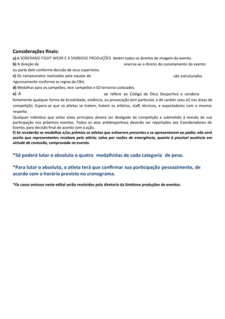 Considerações ﬁnais:
a) A detém todos os direitos de imagem do evento.
b) A direção da reserva-se o direito do cancelamento do evento
ou parte dele conforme decisão de seus superiores.
c) Os campeonatos realizados pela equipe da são estruturados
rigorosamente conforme as regras da CBJJ.
d) Medalhas para os campeões, vice- campeões e 02 terceiros colocados.
e) A se refere ao Código de É ca Despor vo e condena
fortemente qualquer forma de brutalidade, violência, ou provocação (em par cular, a de caráter sexu al) nas áreas de
compe ção. Espera-se que os atletas se tratem, tratem os árbitros, staﬀ, técnicos, e expectadores com o mesmo
respeito.
Qualquer indivíduo que violar estes princípios deverá ser desligado da compe ção e subme do à revisão de sua
par cipação nos próximos eventos. Todos os atos an despor vos deverão ser reportados aos Coordenadores de
Evento, para decisão ﬁnal de acordo com a ação.
f) Só receberão as medalhas e/ou prêmios os atletas que es verem presentes e se apresentarem ao pódio; não será
aceito que representantes recebam pelo atleta; salvo por razões de emergência, quanto à possível ausência em
virtude de contusão, comprovada no evento.
*Só poderá lutar o absoluto o quatro medalhistas de cada categoria de peso.
*Para lutar o absoluto, o atleta terá que conﬁrmar sua par cipação pessoalmente, de
acordo com o horário previsto no cronograma.
*Os casos omissos neste edital serão resolvidos pela diretoria da Simbiose produções de eventos.
SOBERANO FIGHT WEAR E A SIMBIOSE PRODUÇÕES
 