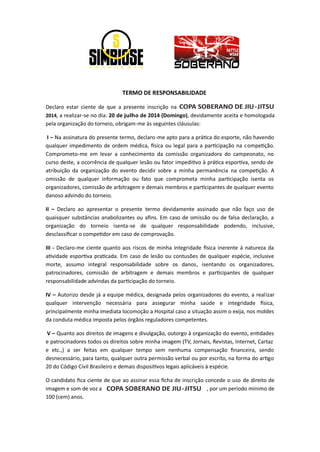 TERMO DE RESPONSABILIDADE
Declaro estar ciente de que a presente inscrição na
2014, a realizar-se no dia: 20 de julho de 2014 (Domingo), devidamente aceita e homologada
pela organização do torneio, obrigam-me às seguintes cláusulas:
I – Na assinatura do presente termo, declaro-me apto para a prá ca do esporte, não havendo
qualquer impedimento de ordem médica, sica ou legal para a par cipação na compe ção.
Comprometo-me em levar a conhecimento da comissão organizadora do campeonato, no
curso deste, a ocorrência de qualquer lesão ou fator impedi vo à prá ca espor va, sendo de
atribuição da organização do evento decidir sobre a minha permanência na compe ção. A
omissão de qualquer informação ou fato que comprometa minha par cipação isenta os
organizadores, comissão de arbitragem e demais membros e par cipantes de qualquer evento
danoso advindo do torneio.
II – Declaro ao apresentar o presente termo devidamente assinado que não faço uso de
quaisquer substâncias anabolizantes ou aﬁns. Em caso de omissão ou de falsa declaração, a
organização do torneio isenta-se de qualquer responsabilidade podendo, inclusive,
desclassiﬁcar o compe dor em caso de comprovação.
III - Declaro-me ciente quanto aos riscos de minha integridade sica inerente à natureza da
a vidade espor va pra cada. Em caso de lesão ou contusões de qualquer espécie, inclusive
morte, assumo integral responsabilidade sobre os danos, isentando os organizadores,
patrocinadores, comissão de arbitragem e demais membros e par cipantes de qualquer
responsabilidade advindas da par cipação do torneio.
IV – Autorizo desde já a equipe médica, designada pelos organizadores do evento, a realizar
qualquer intervenção necessária para assegurar minha saúde e integridade sica,
principalmente minha imediata locomoção a Hospital caso a situação assim o exija, nos moldes
da conduta médica imposta pelos órgãos reguladores competentes.
V – Quanto aos direitos de imagens e divulgação, outorgo à organização do evento, en dades
e patrocinadores todos os direitos sobre minha imagem (TV, Jornais, Revistas, Internet, Cartaz
e etc.,) a ser feitas em qualquer tempo sem nenhuma compensação ﬁnanceira, sendo
desnecessário, para tanto, qualquer outra permissão verbal ou por escrito, na forma do ar go
20 do Código Civil Brasileiro e demais disposi vos legais aplicáveis à espécie.
O candidato ﬁca ciente de que ao assinar essa ﬁcha de inscrição concede o uso de direito de
imagem e som de voz a , por um período mínimo de
100 (cem) anos.
COPA SOBERANO DE JIU-JITSU
COPA SOBERANO DE JIU-JITSU
 