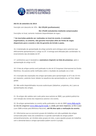 Até 01 de setembro de 2014
Inscrição com desconto de 10% - R$ 270,00 (profissionais)
R$ 170,00 (estudantes mediante comprovação)
Inscrições no local, somente mediante disponibilidade de lugar)
* As inscrições poderão ser realizadas no local do evento. A comissão
organizadora, no entanto, não garante inscrições além do limite de vagas
disponíveis para o evento e não há garantia de brinde e pasta.
16. A declaração de apresentação de artigo somente será entregue ao(s) autor(es) que
efetivamente apresentar(em) o artigo no GT. A entrega será efetuada pelo coordenador no
encerramento das atividades do GT.
17. Lembramos que é necessária a assinatura (legível) na lista de presença, após a
apresentação do artigo no GT.
18. A lista de artigos aceitos será publicada no site do VI Congresso Internacional de Direito
Eletrônico. Os autores serão notificados sobre o resultado da avaliação via e-mail.
19. A duração das exposições dos artigos aprovados para apresentação no GT é de 10 min
por expositor, podendo haver debate na sequência das apresentações ou, ao final, debate
global.
20. Não serão disponibilizados recursos audiovisuais (datashow, projetores, etc.) para as
apresentações dos artigos.
21. Os artigos são cedidos sem custo pelos seus autores ao IBDE, que poderá publicá-los
com menção dos nomes dos respectivos autores e do evento.
22. Os artigos apresentados no evento serão publicados no site do IBDE www.ibde.org.br,
no site do congresso www.ibde.org.br/vicide, e, ainda, por meio impresso, se for o caso
(com ISBN emitido pela Biblioteca Nacional), até 90 dias após a realização do evento.
23. Informamos que se ocorrerem grupos de trabalhos com alta qualidade dos artigos
comprovada pelas notas dos avaliadores e à grande submissão de artigos podem
extraordinariamente, ser dividido estes grupos em dois, e para aqueles grupos de trabalhos
com a demanda baixa e artigos aprovados podem ocorrer à junção.
 