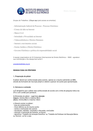 Grupos de Trabalhos: (Clique aqui para acesso as ementas)
- Informatização Judicial do Processo - Processo Eletrônico
- Crimes de ódio na Internet
- Marco Civil
- Intimidade e Privacidade na Internet
- Videoconferência e Direitos Humanos
- Internet e movimentos sociais
- Ensino Jurídico e Direito Eletrônico
- Governo Eletrônico e política de responsabilidade social
A equipe organizadora do VI Congresso Internacional de Direito Eletrônico – IBDE - agradece
sua contribuição e lhe deseja boa sorte!!!
presidente@ibde.org.br
REGRAS PARA OS PÔSTERES
1. Preparação do pôster
O pôster deverá ser confeccionado pelos autores, apenas se o resumo submetido ao IBDE,
através do formulário de inscrição próprio e obteve o parecer de aceite para apresentação.
2. Estrutura e conteúdo
a) É obrigatório que o pôster seja confeccionado de acordo com a linha de pesquisa indica nos
GTs e com cordão para pendurar.
b) Dimensões do pôster - sugerimos atenção:
largura: mínima 50cm e máxima 90cm
altura: mínima 80cm e máxima 120cm
c) Deverá constar no pôster:
- área do conhecimento
- título idêntico ao do resumo aceito
- nomes e instituições dos autores
- introdução; métodos; resultados e discussão; conclusões
- informar a instituição de fomento, se houver
- identificar "Trabalho de Iniciação Científica" ou "Trabalho de Professor de Educação Básica
ou Técnica", se for o caso
 